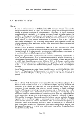 Tenth Report on Potentially Trade-Restrictive Measures
Page 110
II.2. Investment and services
Algeria:
 A series of instructions issued on 20-22 December 2008 introduced stringent procedures for
foreign investors and traders in Algeria. The instructions specify that any foreign investment
required a majority participation of Algerian capital. Furthermore, all foreign investment
would be subject to examination by the National Investment Council; the capital could only be
mobilised on the Algerian capital market; and any project would need to result in positive
foreign exchange balance for its entire duration. Finally, any company established in Algeria
which imports for resale without transformation is obliged to have a 30% Algerian
participation in its capital. It has to be noted though that the initial provision regarding the
retroactive character of the requirement has been lifted largely due to the pressure exercised
by the European Union.
 The law "La loi de finances complementaire 2009" of 26 July 2009 introduced further
restrictions, such as 'Buy Algerian' requirement for all investors benefitting from assistance of
Agence Nationale de Developpement des Investissements (ANDI) and a pre-emptive right of
re-aquisition of shares sold by foreign investors by the State.
 The regional agencies of the Registre national du commerce have recently been instructed to
extend the obligation to have a 51 % minimum requirement for Algerian shareholding to
companies already established before the entry into force of the LFC 2009 and who now wish
to modify their shareholding composition. While the 2009 loi de finances complémentaire
only applied to newly established companies, these new guidelines will make the application
of the 51 % rule retroactive and might therefore prevent companies from welcoming new
investors.
 One of the implementing acts to the Finance Law 2009, decree no. 09-283 of 12 May 2009,
imposes a 40% participation of Algerian capital in the maritime services. The law is in force
since 23 May 2011 and applies to already existing companies as well as to new investments in
Algeria.
Argentina:
 On 21 February 2011, the Argentine insurance regulator (Superintendencia de Seguros de la
Nacion or SSN) issued Resolution Nº 35.615/2011 modifying the regulatory framework for
reinsurance in the country, which will enter into force in September 2011. Among its main
provisions, the new regulation only authorizes national companies or locally-established
branches of foreign companies to provide reinsurance services in the country (cross border
supply or consumption abroad of reinsurance services will no longer be possible). By way of
derogation, companies can request a waiver from this obligation when they can prove that the
degree of risk cannot be covered in the local market. On 26 May 2011, resolution 35794/201-
SSN modified the regulatory framework established with the previous resolution. This new
regulation allows cross-border supply of reinsurance services both for risks above USD 50
million and for retrocession services. Nevertheless, other restrictions remain in place (e.g.
reinsurance abroad of life insurance and transfer abroad of more than 40% of premiums of
local reinsurers are not allowed). The minimum requirements to apply for the waivers, when
the degree of risk cannot be covered in the local market, were defined through Resolution
36332 of 12 December 2011.
 