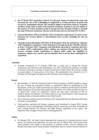 Tenth Report on Potentially Trade-Restrictive Measures
Page 112
 On 15 March 2013 Argentina's Federal Tax Revenue Agency broadened the scope and
increased the rate of the withholding tax applicable to certain purchases of goods and
services by Argentinians abroad. The surcharge applies to purchases made by Argentine
residents, using credit or debit cards issued in Argentina, of goods or services outside of
the country, as well as purchases made in foreign currency through websites or through
any type of Internet connection. The new rule increases the tax rate from 15% to 20%.
 General Resolution 3395 of 12 October 2012 extended the requirement of a prior sworn
statement for services (DJAS) to international travel services, including air and sea
transport.
 Through General Resolution 3417/2012 of 20 December 2012, the national tax authority
AFIP established a mandatory 'Prior Statement of Foreign Payments' (DAPE), effective
as from 1 February 2013. Companies and individuals operating in Argentina thus have
to obtain AFIP's authorisation before making any payment abroad related to debt
services, royalties, profits repatriation or imports either under the simplified or
temporary regimes (e.g. couriers and merchandise that is not for final consumption in
Argentina).
Australia:
 Australia announced on 12 February 2009 that it would seek to amend the Foreign
Acquisitions and Takeovers and Amendments Act 1975, clarifying the operation of foreign
investment screenings to include investment instruments which involve the exercise of rights
to acquire shares or voting power in the future. The amendments were assented to on 12
February 2010 and apply retrospectively from the date of the announcement.
Brazil:
 On December 15, 2010 the National Council of Private Insurance (CNSP) decided to change
the way in which the reinsurance business is conducted in Brazil by introducing two new
Resolutions 224 & 225 aimed at protecting the interests of Instituto de Resseguros do Brasil
(IRB). Resolution 224 has then been replaced by Resolution 232, which entered into force on
31 March 2011. Under new regulations, insurers can only cede a maximum of 20% to
affiliates abroad. The objective is to induce insurers to use local reinsurers, which means also
accepting whatever rates and conditions are offered locally.
 New restriction on legal services, of February 2012. Partnership between Brazilian and foreign
law firms is not permitted.
 Land purchase restrictions for foreign companies were introduced in August 2010. Foreign
companies, even if acting through a subsidiary in Brazil, cannot buy more than 50 modules of
land, varying between 250 hectares and 5000 hectares depending on the region. The
legislation does not apply retroactively to existing properties.
China:
 In February 2011, the State Council announced the setting up of a national security review
process for mergers and acquisitions, to enter into force in March 2011. The review raises
many questions with regard to the definition of national security, which is defined very
broadly with many sectors being included. Furthermore, there is concern with the timeline of
 
