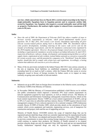 Tenth Report on Potentially Trade-Restrictive Measures
Page 115
new law, which entered into force in March 2013, restricts land ownership in the Sinai to
single-nationality Egyptians born to Egyptian parents and to corporate entities fully
owned by Egyptians. Any Egyptian who acquires a second nationality must sell his land
or property. Furthermore, the usufruct rights regime is reduced from a maximum of 99
years to 50 years.
India:
 Since the end of 2009, the Department of Telecoms (DoT) has taken a number of steps to
increase security requirements in telecoms, which posed fundamental market access
questions. On 31 May 2011, DoT issued a new license Amendment superseding all prior
telecom security-related policies dating back to December 2009. The Amendment reflects
some positive developments, including removing (i) the source code escrow and (ii) the
transfer of technology requirements, and (iii) the mandatory contractual terms stipulated by
the 2010 template agreement. However, the proposed changes raised some new policy issues,
including a requirement for mandatory security testing in an Indian laboratory by April 2013;
inspection of hardware, software, design, development, and manufacturing facilities as well as
supply chains; employment of only resident, trained Indian nationals as executives responsible
for certain security cases; and the potential for companies to be “blacklisted” from the Indian
market, should they fail to comply with certain laws and regulations. Accordingly, a lasting
solution that addresses all concerns is yet to be achieved.
 Many of the tax provisions included in the Indian Finance Bill 2012 raise serious concerns as
the aim at imposing fiscal liabilities on established companies with retroactive effect
extending back for as much as half a century, while the Finance Bill also seems to reverse
judgments issued in favour of foreign investors by Indian courts or to impact on many
currently on-going cases and audits in relevant matters.
Indonesia:
 Indonesia set up an 80% limit on foreign direct investment in the fisheries sector, according to
the Decree 5/2008 of the Ministry of Fisheries.
 In November 2008 the Ministry of Communications published a draft Decree on its website
(for public consultation) which imposed a minimum 30% local content requirement on
telecom equipment acquired by local operators, as well as related services. The Ministry of
Communication and Information Technology subsequently issued three decrees, which set the
local content requirements: Decree 7/2009 set a local content requirement of 30-40%, and up
to 50% in 5 years time on subscriber and base stations; Decree 19/2009 requires telecom tower
management company (if not a telecom operator) to be a national company (100%-Indonesian
owned); Decree 41/2009 of October 2009, which provides details on the calculation of local
content, which covers equipment and materials, engineering services, cost of manpower for
construction and project, tools and the use of supporting services.
Ministry of Health Decree 1010/2008 restricts the scope of imported drugs that can be
registered and provided that drugs which are currently imported must be manufactured locally
within 5 years. The Decree was adopted and became effective on 3 November 2008. Contrary
to previous commitments to ensure that existing foreign importers (so called PBF companies)
could continue to register their products, the Ministry of Health returned to its original
position whereby drugs can only be imported if they fulfil the need and are not manufactured
locally; furthermore imported drugs can only be registered by companies having
 