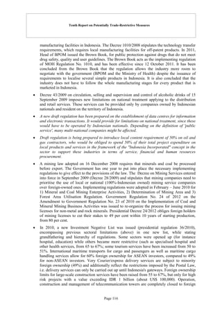 Tenth Report on Potentially Trade-Restrictive Measures
Page 116
manufacturing facilities in Indonesia. The Decree 1010/2008 stipulates the technology transfer
requirements, which requires local manufacturing facilities for off-patent products. In 2011,
Head of BPOM issued the Brown Book, for public protection against drugs that do not meet
drug safety, quality and user guidelines. The Brown Book acts as the implementing regulation
of MOH Regulation No. 1010, and has been effective since 12 October 2011. It has been
concluded from the Brown Book that the regulation allows the industry more room to
negotiate with the government (BPOM and the Ministry of Health) despite the issuance of
requirements to localise several simple products in Indonesia. It is also concluded that the
industry does not have to follow the whole manufacturing stages for every product that is
marketed in Indonesia.
 Decree 43/2009 on circulation, selling and supervision and control of alcoholic drinks of 15
September 2009 imposes new limitations on national treatment applying to the distribution
and retail services. These services can be provided only by companies owned by Indonesian
nationals and resident on the territory of Indonesia.
 A new draft regulation has been prepared on the establishment of data centres for information
and electronic transactions. It would provide for limitations on national treatment, since these
would have to be operated by Indonesian nationals. Depending on the definition of 'public
service', many multi-national companies might be affected.
 Draft regulation is being prepared to introduce local content requirement of 50% on oil and
gas contractors, who would be obliged to spend 50% of their total project expenditure on
local products and services in the framework of the "Indonesia Incorporated" concept in the
sector to support these industries in terms of service, financial and human resources
procurement.
 A mining law adopted on 16 December 2008 requires that minerals and coal be processed
before export. The Government has one year to put into place the necessary implementing
regulations to give effect to the provisions of the law. The Decree on Mining Services entered
into force in September 2009 (Decree 28/2009) and stipulates that mining companies need to
prioritise the use of local or national (100%-Indonesian owned) mining service companies
over foreign-owned ones. Implementing regulations were adopted in February – June 2010 for
1) Mineral and Coal Mining Enterprise Activities, 2) Determination of Mining Area and 3)
Forest Area Utilisation Regulation. Government Regulation No. 24 of 2012 on the
Amendment to Government Regulation No. 23 of 2010 on the Implementation of Coal and
Mineral Mining Business Activities was issued to re-organize the process for issuing mining
licenses for non-metal and rock minerals. Presidential Decree 24/2012 obliges foreign holders
of mining licenses to cut their stakes to 49 per cent within 10 years of starting production,
from 80 per cent.
 In 2010, a new Investment Negative List was issued (presidential regulation 36/2010),
encompassing previous sectoral limitations (above) in one new list, while stating
grandfathering and hierarchy of regulations. Some sectors were opened up (for instance
hospital, education) while others became more restrictive (such as specialised hospital and
other health services, from 65 to 67%; some tourism services have been increased from 50 to
51%. International maritime transports for cargo and passengers as well as maritime cargo
handling services allow for 60% foreign ownership for ASEAN investors, compared to 49%
for non-ASEAN investors. Very Courier/express delivery services are subject to minority
foreign ownership (49%) and additionally reflect the restrictions imposed by the Postal Law,
i.e. delivery services can only be carried out up until Indonesia's gateways. Foreign ownership
limits for large-scale construction services have been raised from 55 to 67%, but only for high
risk projects with a value exceeding IDR 1 billion (about US$ 100,000). Operation,
construction and management of telecommunication towers are completely closed to foreign
 