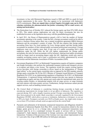 Tenth Report on Potentially Trade-Restrictive Measures
Page 117
investment, in line with Ministerial Regulations issued in 2008 and 2009 in a push for local
content requirements in this sector. This also appears to be inconsistent with Indonesia's
GATS commitments. There are signals that a revised Negative List might come out in 2013,
relaxing restrictions for pharmaceuticals but further restraining FDI in retail sectors, oil,
mining and horticulture.
 The Horticulture Law of October 2011 reduced the foreign equity cap from 95%/100% down
to 30%. This entails serious implications not only for future investments but also for
established investors as the legislation does away with the grandfathering principle.
 In April 2011, the House of Representatives passed a bill to limit the number of foreign
accountants operating in the country. Under the bill, a foreign accountant would not be able to
receive a business license unless there was a mutual recognition agreement (MRA) between
Indonesia and the accountant’s country of origin. The bill also requires that foreign public
accounting firms have five local partners for every foreign partner and that foreign public
accountants be members of their national public accountant professional associations. Foreign
employees must not comprise more than 10 per cent of a public accounting firm’s total
employees under the bill. While the bill will tighten requirements for foreign public
accountants, the rules for local accountants will be loosened. Aspiring local public accountants
would no longer need an accounting degree under the bill. Applicants would only need to
complete accounting courses and to pass a certification test jointly administered by several
universities and the Indonesian Association of Public Accountants (IAPI).
 Government Regulation 8/2011 on Multimodal Transportation requires all logistics companies
and freight forwarders who perform the multimodal transport (end-to-end transport) services
to re-register and obtain a new license. The regulation would also require existing logistics
service providers with foreign ownership to divest, based on the interpretation of “foreign
legal entities” as the current equity ownership rules as imposed by the DNI mandate minority
foreign equity ownership. On 26 Jan 2012, Minister of Transport issued Ministry of Transport
Regulation No 8/2012 as an implementing regulation to Regulation No 8/2011 on Multimodal
Transportation. A registered foreign multimodal transport provider may operate in Indonesia
by appointing an agent, and may only operate up to ports open for international trade, ports for
crossing country borders, or international airports with air cargo service, or cargo terminals
and train stations with trans-country services. Furthermore, foreign businesses cannot provide
support services, such as handling customs issues.
 The Central Bank of Indonesia is considering limiting foreign ownership in banks and
introducing requirements for foreign banks to set up offices in Indonesia. The regulation is
expected during 2011 with a lengthy transition period. Foreign ownership limits below 50%
have been proposed in the media. Bank ownership is currently regulated by the Government
Regulation 29/1999, which allows a person or institution, Indonesian or foreigner, to own up
to 99% of a bank. Foreigners currently own 50.6% of banks assets. Any single entity trying to
own at least 25% of shares already needs an approval from the central bank.
 Payments and settlements of all domestic commercial transactions and obligations should be
conducted in Indonesian Rupiahs from May 2012, except for transactions related to the state
budget, grants given by or to a foreign state, international commercial transactions (any
payment made by or to a counterpart overseas for goods or services with an “overseas
component”), bank deposits denominated in foreign currencies, and international finance
transactions. Violation of this provision of the Currency Law may attract imprisonment of up
to 1 year and a fine of up to IDR 200 million for both payer and payee.
 