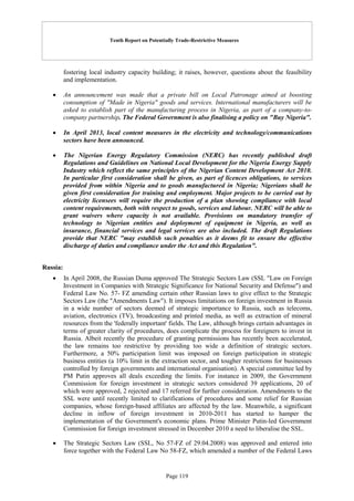 Tenth Report on Potentially Trade-Restrictive Measures
Page 119
fostering local industry capacity building; it raises, however, questions about the feasibility
and implementation.
 An announcement was made that a private bill on Local Patronage aimed at boosting
consumption of "Made in Nigeria" goods and services. International manufacturers will be
asked to establish part of the manufacturing process in Nigeria, as part of a company-to-
company partnership. The Federal Government is also finalising a policy on "Buy Nigeria".
 In April 2013, local content measures in the electricity and technology/communications
sectors have been announced.
 The Nigerian Energy Regulatory Commission (NERC) has recently published draft
Regulations and Guidelines on National Local Development for the Nigeria Energy Supply
Industry which reflect the same principles of the Nigerian Content Development Act 2010.
In particular first consideration shall be given, as part of licences obligations, to services
provided from within Nigeria and to goods manufactured in Nigeria; Nigerians shall be
given first consideration for training and employment. Major projects to be carried out by
electricity licensees will require the production of a plan showing compliance with local
content requirements, both with respect to goods, services and labour. NERC will be able to
grant waivers where capacity is not available. Provisions on mandatory transfer of
technology to Nigerian entities and deployment of equipment in Nigeria, as well as
insurance, financial services and legal services are also included. The draft Regulations
provide that NERC "may establish such penalties as it deems fit to ensure the effective
discharge of duties and compliance under the Act and this Regulation".
Russia:
 In April 2008, the Russian Duma approved The Strategic Sectors Law (SSL "Law on Foreign
Investment in Companies with Strategic Significance for National Security and Defense") and
Federal Law No. 57- FZ amending certain other Russian laws to give effect to the Strategic
Sectors Law (the "Amendments Law"). It imposes limitations on foreign investment in Russia
in a wide number of sectors deemed of strategic importance to Russia, such as telecoms,
aviation, electronics (TV), broadcasting and printed media, as well as extraction of mineral
resources from the 'federally important' fields. The Law, although brings certain advantages in
terms of greater clarity of procedures, does complicate the process for foreigners to invest in
Russia. Albeit recently the procedure of granting permissions has recently been accelerated,
the law remains too restrictive by providing too wide a definition of strategic sectors.
Furthermore, a 50% participation limit was imposed on foreign participation in strategic
business entities (a 10% limit in the extraction sector, and tougher restrictions for businesses
controlled by foreign governments and international organisation). A special committee led by
PM Putin approves all deals exceeding the limits. For instance in 2009, the Government
Commission for foreign investment in strategic sectors considered 39 applications, 20 of
which were approved, 2 rejected and 17 referred for further consideration. Amendments to the
SSL were until recently limited to clarifications of procedures and some relief for Russian
companies, whose foreign-based affiliates are affected by the law. Meanwhile, a significant
decline in inflow of foreign investment in 2010-2011 has started to hamper the
implementation of the Government's economic plans. Prime Minister Putin-led Government
Commission for foreign investment stressed in December 2010 a need to liberalise the SSL.
 The Strategic Sectors Law (SSL, No 57-FZ of 29.04.2008) was approved and entered into
force together with the Federal Law No 58-FZ, which amended a number of the Federal Laws
 
