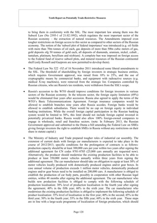 Tenth Report on Potentially Trade-Restrictive Measures
Page 120
to bring them in conformity with the SSL. The most important law among them was the
Subsoil Law (No 2395-1 of 21.02.1992), which regulates the most important sector of the
Russian economy – the extraction of natural resources. The Amendments imposed even
tougher restrictions on foreign access to this sector as compared to other sectors of the Russian
economy. The notion of the 'subsoil plot of federal importance' was introduced (e.g. oil fields
with more than 70m tonnes of oil each, gas deposits of more than 50bn cubic meters of gas,
gold deposits ofg 50 tonnes of gold each, all deposits of diamonds, uranium, nickel, cobalt ,
tantalum, platinum, beryllium and niobium). A complete ban was imposed on foreign access
to the Federal fund of reserve subsoil plots, and mineral resources of the Russian continental
shelf (only Rosneft and Gazprom are now permitted to develop them).
 The Federal Law No 322 –FZ of 16 November 2011 introduced some liberal amendments to
the SSL. The threshold of shareholding by foreign investors in strategic business entities,
which requires Government approval, was raised from 10% to 25%, and the use of
cryptographic means by commercial banks, and equipment with radioactive sources (e.g.
medical X-ray machines), were removed from the strategic list. Companies controlled by
Russian citizens, who are Russia's tax residents, were withdrawn from the SSL's scope.
 Russia's accession to the WTO should improve conditions for foreign investors in various
sectors of the Russian economy. In the telecom sector, the foreign equity limitation (49%)
would be eliminated four years after accession. Russia also agreed to apply the terms of the
WTO’s Basic Telecommunications Agreement. Foreign insurance companies would be
allowed to establish branches nine years after Russia accedes. Foreign banks would be
allowed to establish subsidiaries. There would be no cap on foreign equity in individual
banking institutions. While the overall foreign capital participation in the Russian banking
system would be limited to 50%, this limit should not include foreign capital invested in
potentially privatized banks. Russia would also allow 100% foreign-owned companies to
engage in wholesale, retail and franchise sectors. (note: In February 2013, the Russian
Government approved and submitted to the Duma a bill amending the Federal Law on SMEs
giving foreign investors the right to establish SMEs in Russia without any restrictions on their
share in statute capital.)
 The Ministry of Industry and Trade prepared tougher rules of industrial car assembly. The
extension of current deals with foreign car manufacturers is expected to take place in the
course of 2012/2013; specific conditions for the prolongation of contracts is as follows:
production capacity should be at least 300,000 cars per year within two years after signing the
additional agreement for CN codes 8701-8705 (25,000 cars annually are requested now).
Alternatively, the producer should modernise the existing production facilities to be able to
produce at least 350,000 motor vehicles annually within three years from signing the
additional agreement. The car manufacturer should take an obligation to equip at least 30% of
motor vehicles locally produced with domestically produced engines and/or gear boxes. In
case annual volume of production exceeds 1 million motor vehicles, domestically produced
engines and/or gear boxes need to be installed on 200,000 cars. A manufacturer is obliged to
establish the production of car body parts, possibly in cooperation with other Russian legal
entities, within 48 months after signing the additional agreement. The car manufacturer who
builds new production facilities is obliged to comply with the following schedule of
production localisation: 30% level of production localisation in the fourth year after signing
the agreement; 40% in the fifth year; 60% in the sixth year. The car manufacturer who
modernises the existing production facilities is obliged to implement the following schedule of
product localisation: 35% level of localisation in the first year; 40% in the second; 45% in the
third year; 50% in the fourth year; 55% in the fifth year; 60% in the sixth year. These steps
are in line with a large-scale programme of localization of foreign production, which should
 