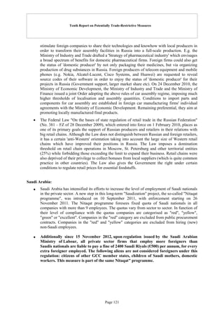 Tenth Report on Potentially Trade-Restrictive Measures
Page 121
stimulate foreign companies to share their technologies and knowhow with local producers in
order to transform their assembly facilities in Russia into a full-scale production. E.g. the
Ministry of Industry and Trade drafted a 'Strategy of pharmaceutical industry' which envisages
a broad spectrum of benefits for domestic pharmaceutical firms. Foreign firms could also get
the status of 'domestic producer' by not only packaging their medicines, but via organizing
production of drug substances in Russia. Foreign producers of telecom equipment and mobile
phones (e.g. Nokia, Alcatel-Lucent, Cisco Systems, and Huawei) are requested to reveal
source codes of their software in order to enjoy the status of 'domestic producer' for their
projects in Russia (Government support, larger market share etc). On 24 December 2010, the
Ministry of Economic Development, the Ministry of Industry and Trade and the Ministry of
Finance issued a joint Order adopting the above rules of car assembly regime, imposing much
higher thresholds of localisation and assembly quantities. Conditions to import parts and
components for car assembly are established in foreign car manufacturing firms' individual
agreements with the Ministry of Economic Development. Remaining preferential, they aim at
promoting locally manufactured final products.
 The Federal Law "On the bases of state regulation of retail trade in the Russian Federation"
(No. 381 – FZ of 28 December 2009), which entered into force on 1 February 2010, places as
one of its primary goals the support of Russian producers and retailers in their relations with
big retail chains. Although the Law does not distinguish between Russian and foreign retailers,
it has a certain 'anti-Western' orientation taking into account the large size of Western retail
chains which have improved their positions in Russia. The Law imposes a domination
threshold on retail chain operations in Moscow, St. Petersburg and other territorial entities
(25%) while forbidding those exceeding the limit to expand their business. Retail chains were
also deprived of their privilege to collect bonuses from local suppliers (which is quite common
practice in other countries). The Law also gives the Government the right under certain
conditions to regulate retail prices for essential foodstuffs.
Saudi Arabia:
 Saudi Arabia has intensified its efforts to increase the level of employment of Saudi nationals
in the private sector. A new step in this long-term "Saudization" project, the so-called "Nitaqat
programme", was introduced on 10 September 2011, with enforcement starting on 26
November 2011. The Nitaqat programme foresees fixed quota of Saudi nationals in all
companies with more than 9 employees. The quotas vary from sector to sector. In function of
their level of compliance with the quotas companies are categorised as "red", "yellow",
"green" or "excellent". Companies in the "red" category are excluded from public procurement
contracts. Companies in the "red" and "yellow" categories are excluded from hiring (new)
non-Saudi employees.
 Additionally since 15 November 2012, upon regulation issued by the Saudi Arabian
Ministry of Labour, all private sector firms that employ more foreigners than
Saudis nationals are liable to pay a fine of 2400 Saudi Riyals (€500) per annum, for every
extra foreigner employed. The following aliens are not considered foreigners under this
regulation: citizens of other GCC member states, children of Saudi mothers, domestic
workers. This measure is part of the same Nitaqat" programme.
 