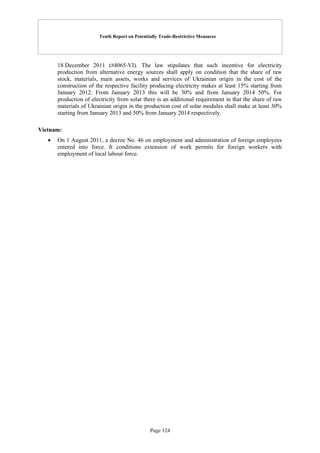 Tenth Report on Potentially Trade-Restrictive Measures
Page 124
18 December 2011 (#4065-VI). The law stipulates that such incentive for electricity
production from alternative energy sources shall apply on condition that the share of raw
stock, materials, main assets, works and services of Ukrainian origin in the cost of the
construction of the respective facility producing electricity makes at least 15% starting from
January 2012. From January 2013 this will be 30% and from January 2014 50%. For
production of electricity from solar there is an additional requirement in that the share of raw
materials of Ukrainian origin in the production cost of solar modules shall make at least 30%
starting from January 2013 and 50% from January 2014 respectively.
Vietnam:
 On 1 August 2011, a decree No. 46 on employment and administration of foreign employees
entered into force. It conditions extension of work permits for foreign workers with
employment of local labour force.
 