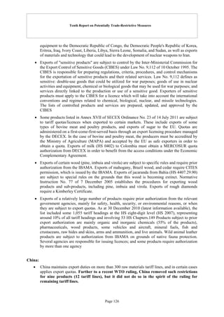 Tenth Report on Potentially Trade-Restrictive Measures
Page 126
equipment to the Democratic Republic of Congo, the Democratic People's Republic of Korea,
Eritrea, Iraq, Ivory Coast, Liberia, Libya, Sierra Leone, Somalia, and Sudan, as well as exports
of materials and technology that could lead to the development of nuclear weapons to Iran.
 Exports of "sensitive products" are subject to control by the Inter-Ministerial Commission for
the Export Control of Sensitive Goods (CIBES) under Law No. 9,112 of 10 October 1995. The
CIBES is responsible for preparing regulations, criteria, procedures, and control mechanisms
for the exportation of sensitive products and their related services. Law No. 9,112 defines as
sensitive: double-use goods that could be utilized for war purposes; goods of use in nuclear
activities and equipment, chemical or biological goods that may be used for war purposes; and
services directly linked to the production or use of a sensitive good. Exporters of sensitive
products must apply to the CIBES for a licence which will take into account the international
conventions and regimes related to chemical, biological, nuclear, and missile technologies.
The lists of controlled products and services are prepared, updated, and approved by the
CIBES
 Some products listed in Annex XVII of SECEX Ordinance No. 23 of 14 July 2011 are subject
to tariff quotas/licences when exported to certain markets. These include exports of some
types of bovine meat and poultry products, and exports of sugar to the EU. Quotas are
administered on a first-come-first-served basis through an export licensing procedure managed
by the DECEX. In the case of bovine and poultry meat, the producers must be accredited by
the Ministry of Agriculture (MAPA) and accepted by the EU as safe exporters in order to
obtain a quota. Exports of milk (HS 0402) to Colombia must obtain a MERCOSUR quota
authorization from DECEX in order to benefit from the access conditions under the Economic
Complementary Agreement.
 Exports of certain wood (pine, imbuia and virola) are subject to specific rules and require prior
authorization from the IBAMA. Exports of mahogany, Brazil wood, and cedar require CITES
permission, which is issued by the IBAMA. Exports of jacaranda from Bahia (HS 4407.29.90)
are subject to special rules on the grounds that this wood is becoming extinct. Normative
Instruction No. 77 of 7 December 2005 establishes the procedures for exporting wood
products and sub-products, including pine, imbuia and virola. Exports of rough diamonds
require a Kimberley Certificate.
 Exports of a relatively large number of products require prior authorization from the relevant
government agencies, mainly for safety, health, security, or environmental reasons, or when
they are subject to export quotas. As at 30 December 2010 (latest information available), the
list included some 1,055 tariff headings at the HS eight-digit level (HS 2007), representing
around 10% of all tariff headings and involving 53 HS Chapters.149 Products subject to prior
export authorization are mainly organic and inorganic chemicals (55% of the products),
pharmaceuticals, wood products, some vehicles and aircraft, mineral fuels, fish and
crustaceans, raw hides and skins, arms and ammunition, and live animals. Wild animal leather
products are subject to authorization from IBAMA on grounds of native fauna protection.
Several agencies are responsible for issuing licences; and some products require authorization
by more than one agency
China:
 China maintains export duties on more than 300 raw materials tariff lines, and in certain cases
applies export quotas. Further to a recent WTO ruling, China removed such restrictions
for nine products (12 tariff lines), but it did not do so in the spirit of the ruling for
remaining tariff lines.
 