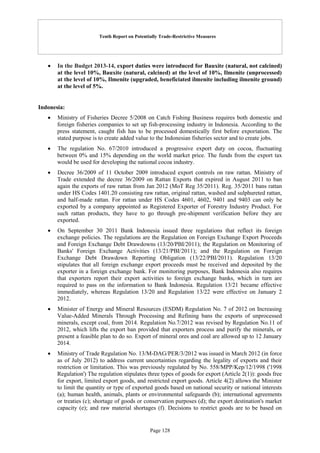 Tenth Report on Potentially Trade-Restrictive Measures
Page 128
 In the Budget 2013-14, export duties were introduced for Bauxite (natural, not calcined)
at the level 10%, Bauxite (natural, calcined) at the level of 10%, Ilmenite (unprocessed)
at the level of 10%, Ilmenite (upgraded, beneficiated ilmenite including ilmenite ground)
at the level of 5%.
Indonesia:
 Ministry of Fisheries Decree 5/2008 on Catch Fishing Business requires both domestic and
foreign fisheries companies to set up fish-processing industry in Indonesia. According to the
press statement, caught fish has to be processed domestically first before exportation. The
stated purpose is to create added value to the Indonesian fisheries sector and to create jobs.
 The regulation No. 67/2010 introduced a progressive export duty on cocoa, fluctuating
between 0% and 15% depending on the world market price. The funds from the export tax
would be used for developing the national cocoa industry.
 Decree 36/2009 of 11 October 2009 introduced export controls on raw rattan. Ministry of
Trade extended the decree 36/2009 on Rattan Exports that expired in August 2011 to ban
again the exports of raw rattan from Jan 2012 (MoT Reg 35/2011). Reg. 35/2011 bans rattan
under HS Codes 1401.20 consisting raw rattan, original rattan, washed and sulphureted rattan,
and half-made rattan. For rattan under HS Codes 4601, 4602, 9401 and 9403 can only be
exported by a company appointed as Registered Exporter of Forestry Industry Product. For
such rattan products, they have to go through pre-shipment verification before they are
exported.
 On September 30 2011 Bank Indonesia issued three regulations that reflect its foreign
exchange policies. The regulations are the Regulation on Foreign Exchange Export Proceeds
and Foreign Exchange Debt Drawdowns (13/20/PBI/2011); the Regulation on Monitoring of
Banks' Foreign Exchange Activities (13/21/PBI/2011); and the Regulation on Foreign
Exchange Debt Drawdown Reporting Obligation (13/22/PBI/2011). Regulation 13/20
stipulates that all foreign exchange export proceeds must be received and deposited by the
exporter in a foreign exchange bank. For monitoring purposes, Bank Indonesia also requires
that exporters report their export activities to foreign exchange banks, which in turn are
required to pass on the information to Bank Indonesia. Regulation 13/21 became effective
immediately, whereas Regulation 13/20 and Regulation 13/22 were effective on January 2
2012.
 Minister of Energy and Mineral Resources (ESDM) Regulation No. 7 of 2012 on Increasing
Value-Added Minerals Through Processing and Refining bans the exports of unprocessed
minerals, except coal, from 2014. Regulation No.7/2012 was revised by Regulation No.11 of
2012, which lifts the export ban provided that exporters process and purify the minerals, or
present a feasible plan to do so. Export of mineral ores and coal are allowed up to 12 January
2014.
 Ministry of Trade Regulation No. 13/M-DAG/PER/3/2012 was issued in March 2012 (in force
as of July 2012) to address current uncertainties regarding the legality of exports and their
restriction or limitation. This was previously regulated by No. 558/MPP/Kep/12/1998 ('1998
Regulation') The regulation stipulates three types of goods for export (Article 2(1)): goods free
for export, limited export goods, and restricted export goods. Article 4(2) allows the Minister
to limit the quantity or type of exported goods based on national security or national interests
(a); human health, animals, plants or environmental safeguards (b); international agreements
or treaties (c); shortage of goods or conservation purposes (d); the export destination's market
capacity (e); and raw material shortages (f). Decisions to restrict goods are to be based on
 