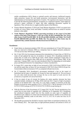 Tenth Report on Potentially Trade-Restrictive Measures
Page 129
similar considerations (4(3)): threats to national security and interests; intellectual property
rights protection; human life and health protection; environmental destruction; and the
implementation of international agreements or treaties. The regulation also requires businesses
to provide the following documentation: recognition as a registered exporter; export approval;
surveyor’s report; certificate of origin; and other supporting documents required by
legislation. They will also have to supply monthly reports to the Ministry.
 Finance Minister Regulation 27/2010 and Trade Minister Regulation 19/2011 on export taxes
on palm oil, cocoa, rattan, wood, and leather. Currently enforced taxes are aimed to increase
domestic value added.
 Trade Minister's Regulation 78/2012 concerning provisions on the export of tin limit
exports of the latter from January 1, 2013 up to June 30 2013, including Bar Tin, Tin in
other forms (Tariff Post/HS 8001. 10. 00. 00 and 8001.20.00.00), and Solder Tin (Tariff
Post/HS 8003.00.10.00 and 8003. 00. 90.00). Bar Tin and Tin in other forms may be
exported if they contain Stannum with the lowest level of 99.85% Sn.
Kazakhstan:
 Export duties on aluminium products (7601 20) were reintroduced on 23 June 2010 (previous
duty was removed in February 2009 on a temporary basis to support domestic producers):
15% but not less than 100 Euro per 1000 kg.
 On 13 July 2010, the Government announced the reintroduction of export duty at USD 20 on
crude oil and updated the rates for oil products. In January 2011, Kazakhstan doubled the
export duty on crude oil to USD 40 per tonne, which remains unchanged. Export duty in
Kazakhstan was introduced in May 2008 and was in operation until 29 January 2009. At the
same time, 1 January 2009, a new tax code introduced a Rent Tax (depending on world market
price) and Mineral Extraction Tax (depending on volume of production).
 In August 2011, export duty on light oil was increased to USD 114.05 (from USD 98.13) per
ton and the export duty on heavy oil was increased to USD 76.03 (from USD 65.42) per ton.
Current duties reflect an increase of 16% as compared with previous levels.
 On 27 September 2010, Kazakhstan’s government introduced a ban on the export of
buckwheat and all types of vegetable oil, except for linen and rapeseed oil. The government
has also taken draft decisions that envisage the ban on the export of seeds used for the
production of vegetable oils and of buckwheat.
 A ban on export of gas oil (except for heating oil), motor gasoline, kerosene has been
extended (initially introduced on 29 May 2010) until end 2011. Export of light oil products
continue to be banned until 1 July 2012. It is very likely a further re-extension of the ban.
Products involved are motor gasoline (2710 11 310 0-2710 11 700 0), kerosene (2710 19 210
0-2710 19 250 0) and gas oil (2710 19 410 0-2710 19 490 0) except heating oil.
 With the Decision of the Government of 23 August 2011 No 942 "On the introduction of an
export ban on some kinds of vegetable oils", published on 29 September 2011, Kazakhstan
has introduced temporary export bans for four months on some types of vegetable oil
(Sunflower-seed, safflower or cotton-seed oil and fractions thereof, whether or not refined, but
not chemically modified, crude oil and other: 1512 11; 1512 19). It came into force on 29
September 2011.
 The Kazakh government has decided to increase export duties on petroleum products by 15%
from February 2012. The export duty on light petroleum products will amount to EUR 125
 