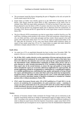 Tenth Report on Potentially Trade-Restrictive Measures
Page 131
 The government issued the decree designating the port of Magadan as the sole exit point for
ferrous metal scrap in the Far East.
 Export duties on timber were initially agreed on in the 2004 WTO membership deal with
Russia. After Russia raised the export duties in 2007, negotiations on the matter were re-
initiated. Since 2009, the export duties amounted to 25% but no less than €15 per cubic meter.
Russia planned to raise the duties to 80% of customs value but no less than 50 euros per cu m
in 2010, but the decision was postponed mainly due to objections from the Commission. In
November 2010, Russia and the EU agreed that the wood export duties would be lowered to
below 20%.
 The list of Russia's WTO commitments says that its export duties would be fixed for over 700
tariff lines, including certain products in the sectors of fish and crustaceans, mineral fuels and
oils, raw hides and skins, wood, pulp and paper and base metals. Russia agreed to the tariff
quotas with within-quota duties from 13 to 15% for the export of unprocessed timber in the
EU right after the accession. In five years time Russia should reduce protective duties on
export of base metals scrap from 15% to 5%. Export duties on copper and nickel should be
abolished or sharply reduced within 4 to 3 years transitional periods.
South Africa
 An export tax of 5% on unpolished diamonds has been in place since November 2008. The
purpose of the tax is to stimulate the local diamond polishing industry and to create jobs.
 On 10 May 2013, a policy directive on the exportation of ferrous and non-ferrous waste
and scrap metal was announced. In accordance to the notice exports of the latter have
first to be offered to the domestic users of waste and scrap for a period determined by
the International Trade Administration Commission of South Africa (ITAC) and at a
price discount or other formula determined by ITAC intended to facilitate local rather
than export sale. In the second instance, to ensure the type and quality of scrap metal
that is intended for export are accurately reflected on application for export permits, all
permit applications should be accompanied by confirmation by a metallurgical engineer
or a suitable qualified person, confirming the type, quality and quantity of scrap at hand
for export, and information as to when and where such scrap metal may be inspected by
prospective buyers. The policy will be in place for five years. At the end of this period, it
will be reviewed to determine whether it should be terminated or extended for a limited
period, with or without amendment. (Notice 470)
 ITAC, under Government Gazette notice 385 of 2013 published on 19 April 2013, is in the
process of considering the recommendation of a price preference system – consisting in
essence of a price preferential rate to the extent of 20% below the London Metal Exchange
(LME) benchmark spot price for the published types and grades of waste and scrap metal,
to ensure access for domestic foundries and mills.
Turkey:
 Ministry of Economy (former Under secretariat for Foreign Trade sent an instruction to the
Exporter Associations which are in charge of registering the export of copper scrap on 21 May
2010. According to this instruction, operators are required to fulfil three different conditions in
order to obtain an export license from the Exporters Associations: copper scrap which will be
exported shall be pre-investigated on site by supervisors from the Standardisation Department
 