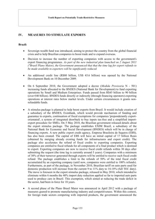 Tenth Report on Potentially Trade-Restrictive Measures
Page 133
IV. MEASURES TO STIMULATE EXPORTS
Brazil:
 Sovereign wealth fund was introduced, aiming to protect the country from the global financial
crisis and to help Brazilian companies to boost trade and to expand overseas.
 Decision to increase the number of exporting companies with access to the government's
export financing programmes. As part of the new industrial plan launched on 2 August 2011
("Brasil Plano Maior), the Government announced that that the time lag for export refunds to
be made available to exporters will be significantly reduced.
 An additional credit line (R$80 billion, US$ 43.6 billion) was opened by the National
Development Bank on 10 December 2009.
 On 6 September 2010, the Government adopted a decree (Medida Provisoria N - 501)
increasing funds allocated to the BNDES (National Bank for Development) to fund exporting
operations by Small and Medium Enterprises. Funds passed from R$45 billion to 90 billion
(over €40 billion). BNDES funds directly or indirectly (through financing operators) exporting
operations at interest rates below market levels. Under certain circumstances it grants non-
refundable funds.
 A stimulus package is planned to help boost exports from Brazil. It would include creation of
a subsidiary of the BNDES, Eximbank, which would provide mechanism of funding and
guarantee to exports, continuation of fiscal exemptions for companies 'preponderantly export-
orientated', a system of integrated drawback to buy inputs tax-free and a simplified import-
export procedure for SMEs. On 5 May 2010, the Brazilian government released details about
the export stimulus package. The package establishes EXIM Brazil, a subsidiary of the
National Bank for Economic and Social Development (BNDES) which will be in charge of
financing exports. A new public export credit agency, Empresa Brasileira de Seguros (EBS),
has also been created. The capital of EBS will have an initial capital of 17 billion Reais
(obtained by merging already existing funds for infrastructures and export credit). The
package also accelerates the refund of fiscal credits to exporting companies. Exporting
companies are entitled to fiscal refunds for all components of a final product which is destined
to export. Exporting companies are now to receive fiscal credit refunds within 30 days after
submitting the request (the time lag is currently around 5 years). Companies with a minimum
of 30% of their turnover generated through exports will be entitled to receive such fiscal credit
refund. The package establishes a limit to the refunds of 50% of the total fiscal credit
accumulated by an exporting company (until now, companies were entitled to 100% refunds).
Furthermore, as part of the package, in November 2010, Brazilian tariff on auto parts used for
domestic production will increase from the current 9 to 11% duty to 14-18% (full TEC duty).
The move is foreseen in the export stimulus package, released in May 2010, which intended to
eliminate within 6 months the 40% import duty reduction applied so far to imported auto parts
used to produce cars in Brazil. This exemption, which aimed at reducing the trade deficit in
the sector, had been in force for 10 years.
 A second phase of the Plano Brasil Maior was announced in April 2012 with a package of
measures geared to promote manufacturing industry and competitiveness. Within this context,
for foreign trade sectors competing with imported products, the government announced the
 