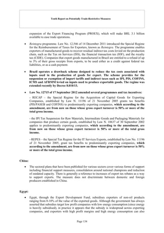Tenth Report on Potentially Trade-Restrictive Measures
Page 134
expansion of the Export Financing Program (PROEX), which will make BRL 3.1 billion
available to ease trade operations.
 Reintegra programme. Law No. 12,546 of 14 December 2011 introduced the Special Regime
for the Reimbursement of Taxes for Exporters, known as Reintegra. The programme enables
exporters of manufactured goods to recover residual indirect tax costs levied on the production
chain, such as the Tax on Services (ISS), the financial transaction tax (IOF), and the royalty
tax (CIDE). Companies that export goods manufactured in Brazil are entitled to a refund of up
to 3% of their gross receipts from exports, to be used either as a credit against federal tax
liabilities, or as a cash payment.
 Brazil operates a drawback scheme designed to reduce the tax costs associated with
inputs used in the production of goods for export. The scheme provides for the
suspension or exemption of import tariffs and indirect taxes such as IPI, PIS, COFINS,
ICMS and AFRMM levied on inputs used to produce exportable goods. The regime was
extended recently by Decree 8.010/13.
 Law No. 12715 of 17 September 2012 amended several programmes and tax incentives:
- RECAP – the Special Regime for the Acquisition of Capital Goods for Exporting
Companies, established by Law N. 11196 of 21 November 2005 grants tax benefits
(PIS/PASEB and COFINS) to predominantly exporting companies, which according to the
amendment, are from now on those whose gross export turnover is 50% or more of the
total gross income.
- the IPI Tax Suspension for Raw Materials, Intermediate Goods and Packaging Materials for
companies that produce certain goods, established by Law N. 10637 of 30 September 2002
applies to predominantly exporting companies, which according to the amendment, are
from now on those whose gross export turnover is 50% or more of the total gross
income.
- REPES – the Special Tax Regime for the IT Services Exports, established by Law No. 11196
of 21 November 2005, grant tax benefits to predominantly exporting companies, which
according to the amendment, are from now on those whose gross export turnover is 50%
or more of the total gross income.
China:
 The sectoral plans that have been published for various sectors cover various forms of support
including financial support measures, consolidation around national champions and reduction
of outdated capacity. There is generally a reference to increases of export tax rebates as a way
to support exports. The measure does not discriminate between domestic and foreign
producers established in China.
Egypt:
 Egypt, through the Export Development Fund, subsidises exporters of non-oil products
ranging from 8-10% of the value of the exported goods. Although the government has always
asserted that subsidies target low profit companies with low energy consumption (since energy
is heavily subsidised), in practice it appears that the subsidy is widespread across exporting
companies, and exporters with high profit margins and high energy consumption can also
 