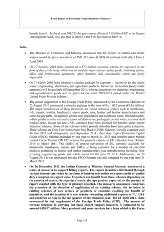 Tenth Report on Potentially Trade-Restrictive Measures
Page 135
benefit from it. In fiscal year 2012/13 the government allocated 1.8 billion EGP to the Export
Development Fund, 30% less than in 2010/11 and 55% less than in 2009/10.
India:
 The Minister of Commerce and Industry announced that the exports of leather and textile
sectors would be given incentives of INR 325 crore (USD$ 67 million) with effect from 1
April 2009.
 On 12 January 2010 India announced a €73 million incentive scheme for exporters in the
form of duty credit scrip, which may be used for import of any capital goods, including spares,
office and professional equipment, office furniture and consumables which are freely
importable.
 On 31 March 2010 India adopted a stimulus package for exporters – incentives for the textile
sector, engineering, electronics, and agro-food products. Incentives for textiles (ready-made
garments) will be available till September 2010, whereas incentives for electronic, engineering
and agro-chemical goods will be given for the entire 2010-2011 period under the Market
Linked Focus Product Scheme.
 The annual supplement to the Foreign Trade Policy announced by the Commerce Minister on
23 August 2010 announced a stimulus package to the tune of Rs. 1,052 crores (€0.16 billion).
The major beneficiaries of these incentives are labour intensive sectors such as handlooms,
silk, carpets, textiles, handicrafts, sports goods, toys, leather and leather manufacturers and
some bicycle parts. In addition, certain new engineering and electronic items, finished leather,
rubber products, other oil meals, castor oil derivatives, packaged coconut water, coconut shell
worked items, instant tea and CNSL cardanol have been included for benefits under export
incentive schemes. Some of the schemes which provide subsidies have been given extension.
These scheme are Duty Free Entitlement Pass Book (DEPB) Scheme (initially extended until
30 June 2011 and subsequently until September 2011). Zero duty Export Promotion Capital
Goods (EPCG) Scheme extended by one year to March 31, 2011 and Benefits under Market
Linked Focus Product (MLFP) Scheme for garment exports to EU extended from October
2010 to March 2011. The facility of interest subvention of 2%, currently available for
handicrafts, handlooms, carpets and SMEs, is being extended for a number of specified
products pertaining to leather and leather manufacturers, jute manufacturing including floor
covering, engineering goods and textile sector for the year 2010-11. Additionally, on 23
August 2011 it was announced that the EPCG Scheme was also extended by one year until 31
March 2012.
 On 26 December 2012 the Indian Commerce Minister (Anand Sharma) announced a
series of measures to support falling exports. The export incentives distributed through
various schemes are either in the form of interest subvention on export credit or partial
duty exemption on export value. Exporters can benefit from these schemes depending on
the country of export, the exporters' sector, the type product exported, or the country of
export coupled with the type of product exported. The measures announced comprises
the extension of the duration of application of an existing scheme, the inclusion in
existing schemes of new sectors or products or countries enabling the benefit of
incentives, and the creation of a new scheme rewarding additional exports to EU, USA
and countries of Asia in the last quarter of this financial year. On 18 April 2013, India
announced its last supplement of the Foreign Trade Policy (FTP). The amount of
revenue foregone in carrying out these export support measures is estimated to be
around €428.57 million. More products and more markets have been added to the Focus
 