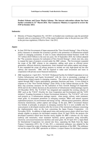 Tenth Report on Potentially Trade-Restrictive Measures
Page 136
Product Scheme and Focus Market Scheme. The interest subvention scheme has been
further extended to 31st
March 2014. The Commerce Ministry is expected to review the
FTP in October 2013.
Indonesia:
 Ministry of Finance Regulation No. 143/2011 on bonded zone warehouses caps the permitted
domestic sales at a maximum of 25% of the export realization value in the previous year (50%
in the previous regulation). Effective from 1 Jan 2012.
Japan:
 In June 2010 the Government of Japan announced the "New Growth Strategy". One of the key
policy measures to stimulate the economy's growth is the promotion of infrastructure-related
exports to emerging economies. It aims to create infrastructure-related business worth Yen
19.7 trillion ($225 billion) in the next ten years. On 10 September 2010, the Cabinet adopted
the "The economic measures for realisation of New Growth Strategy", which, inter alia, aims
to expand the types of projects covered under the JBIC scheme. The Government expanded
the scope of the JBIC scheme to ten categories, adding such areas as efficient power
generation, efficient electricity transmission, water treatment and carbon capture and storage.
It also expanded the scope of railway projects to include not only high-speed rail but also
subway and monorails. JBIC will be required to make such investment and loans in
cooperation with private-sector financial institutions.
 JBIC launched on 1 April 2011, "E-FACE "(Enhanced Facility for Global Cooperation in Low
Carbon Infrastructure and Equity Investment)" with the view to promoting a package of
infrastructure related exports to emerging countries. The scheme aims at mobilizing private
capital through JBIC's equity participation, guarantee functions and loans. It was created in
response to i) the "New Growth Strategy" (June 2010), ii) the Cabinet decision on the "The
three step economic measures for the realisation of New Growth Strategy"(10 September
2010) and iii) the Cabinet decision on the promotion of infrastructure related package exports
(10 December 2010). The "E-FACE" has integrated and expanded the existing schemes of
JBIC such as the "FACE" (Facility for Asia Cooperation and Environment) and the "LIFE
initiative" (Leading Investment to Future Environment Initiative). The "E-FACE" will cover
such projects as: i) infrastructure package exports: clean energy, railway, water treatment,
smart grids; ii) investment promotion in emerging countries: M&A and natural resource
exploitation projects; iii) environment and energy saving: efficient power generation, efficient
electricity transmission, carbon capture and storage. In the past, JBIC's investment finance
was limited, in principle, to projects in emerging countries but it is now available also for
some projects in developed countries after the revision of the ministerial ordinance concerning
the implementation rules on the Law concerning the Japan Finance Corporation (16
November 2010). In addition to high-speed trains and nuclear power plants which have been
already eligible as projects for developed countries (from 28 April 2010), the projects (for
developed countries) which have become newly eligible for JBIC's schemes are city trains
(subway and monorails), water treatment facilities, power generation using renewable,
electricity conversion/transmission facilities and smart grids. On 28 April 2011 a Japan Bank
for International Cooperation Act entered into force, separating the Bank from the Japan
Finance Corporation (JFC). On 15 July 2011, a ministerial ordinance was adopted by the
Cabinet to expand the scope of lending and investment operations of the JBIC. The ordinance
set out the scope of the JBIC operations as follows: i) export finance for developed countries
 