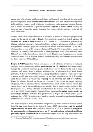 Tenth Report on Potentially Trade-Restrictive Measures
Page 13
values upon which import tariffs are calculated and imposed, regardless of the contractual
price of the product. Such new reference value amounts have been fixed for the imports of
eight additional types of goods originating in Asian and Latin American counties. Besides
that, it should be noted that Argentina maintains a system of export duties covering an
important part of industrial inputs. It adopted two export-restrictive measures in the period
under observation.
Another country which applied measures at the border as part of its trade policy to protect its
market in the period covered is Brazil. The authorities adopted an initial package of
increases on 100 tariff lines effective as of 1 October 2012. Key industrial products were
affected including machinery, electrical machinery and parts, plastics and articles, iron and
steel products, chemicals, paper and wood articles. Tariffs increased between 2% and 18%,
which resulted in new tariffs being now between 14% and 25%. A consultative process was
launched15
in February 2013 with the aim of modifying import duties of an additional set of
100 tariff lines (to be chosen from a list of 366 lines). The proposed changes consisted mainly
of tariff increases. It is to be noted however that Brazil recently decided to revise downwards
the duties on around 370 tariff lines.
Despite its WTO accession, Russia also decided to seek additional protection, in particular
through a unilateral modification of its applied duties for 370 tariff lines. This was achieved
through the addition of minimum specific tariffs to ad valorem duties. In the case of many
products, such a move leads to a higher ad valorem duty level than the level which Russia
committed itself to at its WTO accession. Among the products concerned several are of high
economic significance to foreign exporters, e.g. car body manufacturers. On 1 September
2012, Russia imposed a burdensome recycling fee on imported new and used vehicles.
Under the scheme, domestic producers are exempted if they choose to assume recycling
obligations, but it is estimated that the latter represents a much smaller financial burden than
paying the fee, and in the case of importation activities there is no alternative to paying it. The
EU requested WTO dispute settlement consultations on this measure on 9 July 2013. Finally,
on 1 April 2013, Russia (and its Customs Union partners) also raised import duties on
certain types of cheese and other dairy products and in August 2012, it replaced its special
safeguard duty of 28.1% on imports of stainless pipes by an equally trade-distortive import
quota under the Eurasian Customs Union.
One more example of policy intended to disrupt trade by means of tariffs increases comes
from Ukraine. Apart from the fact that on 1 January 2013 Ukraine increased the applied
import duties on 131 tariff lines, it has also notified the WTO of its intention to renegotiate
its maximum allowed import duty levels for 371 agricultural and industrial tariff lines
previously agreed to in the WTO. In this case the impact would not only be economic, but
15
At the time of drafting of this report, the outcome of the adoption process remains however uncertain.
 