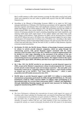 Tenth Report on Potentially Trade-Restrictive Measures
Page 139
that it would continue to offer export insurance coverage for ship orders won by local yards,
which were expected to win new orders as global trade recovers from the 2008 worldwide
financial crisis.
 According to the Ministry of Knowledge Economy (MKE) in its report on 2012 trade
strategies published on 3 February, 2012, the Korean government will be supporting 100,000
first-time exporters and domestic firms with insufficient experience in exports to expand its
global trade figures to two trillion dollars by 2020. The government will raise the number of
export-oriented SMEs from current 80,000 (as of late 2010) to 100,000. The strategy also
consists of increasing subsidies for export consulting, dispatching more trade expeditions, and
selecting model firms (with export targets of five million dollars) and robust firms (with
export targets of $50 million). Trade insurances for SMEs will be increased from 19 trillion
won ($16.97 billion) last year to 50 trillion won, while government support for mid to large-
sized projects will increase from 14 trillion won to 50 trillion won. According to this report,
the trade insurance and the Export-Import Bank of Korea will open up more than 60 per cent
of their loan and credit lines with the first half of 2012, in efforts to help domestic exporters
overcome external uncertainties.
 On October 29, 2012, the MoTIE (former Ministry of Knowledge Economy) announced
its scheme to actively provide domestic companies, which are going through the
restructuring process, with special financial support associated with the export
insurance, from November 2012 to June 2013. Whether to extend its implementation will
be decided at a later stage, depending on the assessment of the outcome of the new
scheme. Companies which have established an export contract (despite their ongoing
restructuring process) are to benefit from this scheme. The support consists in the export
credit guarantee (up to KRW 100 billion) and short-term export insurance (no threshold
defined).
 On 1 May, 2013, the MoTIE unveiled its new planning to provide financial support for
SMEs, as part of the Ministry's comprehensive scheme recently designed for the "economic
growth and job creation through trade and investment expansion". The main pillar of its
broad policy scheme lies in "expanding support to SME exporters", which should constitute
an integral part of the MoTIE's "New Trade Policy Directions" – which is under
preparation and will be fully announced in June 2013.
 MoTIE plans to provide financial support worth KRW 11.1 trillion to extend public
loan/insurance programmes particularly for SMEs through KEXIM Bank, etc. The main
beneficiaries would be: SMEs exporters (KRW 7.6 trillion); SMEs participating in an
international tender for overseas plant construction (KRW 1 trillion); and shipbuilders
(through shipbuilding financing support and special trade insurance for funding ship
equipment manufacturing (KRW 2.5 trillion).
Switzerland:
 The Swiss Parliament is debating the reintroduction of export credit support for exports of
breeding cattle. Export subsidies for breeding cattle were paid by Switzerland until 2009 but
were terminated given the prohibition of export subsidies by WTO law. The agricultural lobby
has succeeded since in putting forward a parliamentary proposal to reintroduce export
subsidies of around 4 million CHF per year. Both chambers of the Swiss parliament have
accepted the subsidy as a matter of principle but details of the bill remain to be determined
 