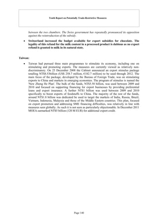 Tenth Report on Potentially Trade-Restrictive Measures
Page 140
between the two chambers. The Swiss government has repeatedly pronounced its opposition
against the reintroduction of the subsidy.
 Switzerland increased the budget available for export subsidies for chocolate. The
legality of this refund for the milk content in a processed product is dubious as no export
refund is granted to milk in its natural state.
Taiwan:
 Taiwan had pursued three main programmes to stimulate its economy, including one on
stimulating and promoting exports. The measures are currently viewed as relatively non-
discriminatory. On 25 December 2008 the Cabinet announced an export stimulus package
totalling NT$8.53billion (US$ 258.7 million, €182.7 million) to be used through 2012. The
main focus of the package, developed by the Bureau of Foreign Trade, was on stimulating
exports to China and markets in emerging economies. The program of stimulus is named the
'New Zheng He Plan'. The bulk of the funds, NT$5.58 billion, was used between 2009 and
2010 and focused on supporting financing for export businesses by providing preferential
loans and export insurance. A further NT$1 billion was used between 2009 and 2010
specifically to boost exports of foodstuffs to China. The majority of the rest of the funds,
around NT$1.8 billion was dedicated be used to target the markets of India, Russia, Brazil,
Vietnam, Indonesia, Malaysia and those of the Middle Eastern countries. This plan, focused
on export promotion and addressing SME financing difficulties, was relatively in line with
measures seen globally. As such it is not seen as particularly objectionable. In December 2011
MOEA earmarked NT$5 billion (120 M EUR) for additional export credit.
 