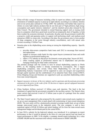 Tenth Report on Potentially Trade-Restrictive Measures
Page 143
 China will take a range of measures including a hike in export tax rebates, credit support and
elimination of outdated capacity to prop up its light industry according to an industry stimulus
and revival action plan outlined on 18 May 2009. The authorities will further hike export tax
rebates on some light industry products that do not form part of "high pollution, high energy
consumption and capital intensive industries", said the detailed action plan released by the
State Council. The government intended to extend financing support such as issuing credit
lines to companies which have good track record but are temporarily short of liquidity, to help
them weather the economic downturn. In particular, the plan said, the government would offer
a proactive credit and guarantee policy to support well performing small- and medium-sized
enterprises (SME) to create jobs. According to the plan, the government aims to form another
10 large companies in the sector through industry consolidation, each with annual sales
revenue exceeding 15 billion Yuan.
 Stimulus plan in the shipbuilding sector aiming at raising the shipbuilding capacity. Specific
measures:
o provides ship-owners competitive bank loans until 2012 to encourage fleet renewal
and replacement
o support to increase credit funds for ship export buyers (commercial loans and credit
facilities) at preferential lending rate
o offers a 17% subsidy on ship prices for domestic ocean going ships´ buyers till 2012
o offers working capital at preferential interest rate to shipbuilders and provides
mortgage financing for ships under construction.
The stimulus package calls the country to raise its annual shipbuilding capacity to 50mln
DWT, or, the shipping market is already constrained by overcapacity. The 2 largest
shipbuilding companies, state owned, China State Shipbuilding Co. Ltd and China
Shipbuilding Industry Corporation will be supported to carry out mergers and acquisitions
through capital injection and the establishment of an industrial fund. State owned COSCO,
China Shipping Group and Sinotrans are supported to pick up cancelled shipbuilding orders
from state owned shipyards.
 Support measures in favour of the tyre industry and its upstream and downstream processing
announced in the press in the wake of the US decision to impose special safeguard measures
on tyres imported from China.
 China Southern Airlines received 1,5 billion yuan cash injection. The fund is the last
instalment of capital that the government extended to the top three carriers. The Nation's three
major carriers had received a total of 15 billion yuan as part of a package from the central
government in 2008.
 The State Council approved a plan proposed by the country's state-owned assets regulator to
set up an asset management firm to push ahead with restructuring of state-owned enterprises
(SOE). The new entity will be a domestically-oriented sovereign wealth fund, set up to better
manage state-owned assets in the industrial sector. The new company is said to have
registered capital of R%B 20 billion and initial funding will be from the state-owned assets
management budget and dividends paid by the central SOEs.
 In June 2010 a subsidy for the high-tech industry was introduced. It is contingent on export
performance in that it would be granted in the form of a one-year special loan rate based on
export performance in 2009. To be eligible, a company should export technology for a value
of RMB 100,000 and the maximum total subsidy would amount to RMB 5,000,000.
 