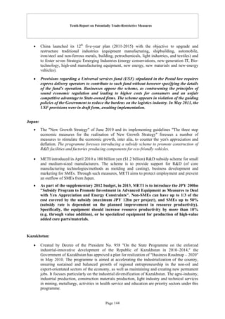 Tenth Report on Potentially Trade-Restrictive Measures
Page 144
 China launched its 12th
five-year plan (2011-2015) with the objective to upgrade and
restructure traditional industries (equipment manufacturing, shipbuilding, automobile,
iron/steel and non-ferrous metals, building, petrochemicals, light industries, and textiles) and
to foster seven Strategic Emerging Industries (energy conservations, new-generation IT, Bio-
technology, high-end manufacturing equipment, new energy, new materials and new-energy
vehicles).
 Provisions regarding a Universal services fund (USF) stipulated in the Postal law requires
express delivery operators to contribute to such fund without however specifying the details
of the fund's operation. Businesses oppose the scheme, as contravening the principles of
sound economic regulation and leading to higher costs for consumers and an unfair
competitive advantage to State-owned firms. The scheme appears in violation of the guiding
policies of the Government to reduce the burdens on the logistics industry. In May 2013, the
USF provisions were in draft form, awaiting implementation.
Japan:
 The "New Growth Strategy" of June 2010 and its implementing guidelines "The three step
economic measures for the realisation of New Growth Strategy" foresees a number of
measures to stimulate the economic growth, inter alia, to counter the yen's appreciation and
deflation. The programme foresees introducing a subsidy scheme to promote construction of
R&D facilities and factories producing components for eco-friendly vehicles.
 METI introduced in April 2010 a 100 billion yen ($1.2 billion) R&D subsidy scheme for small
and medium-sized manufacturers. The scheme is to provide support for R&D (of core
manufacturing technologies/methods as molding and casting), business development and
marketing for SMEs. Through such measures, METI aims to protect employment and prevent
an outflow of SMEs from Japan.
 As part of the supplementary 2012 budget, in 2013, METI is to introduce the JPY 200bn
"Subsidy Program to Promote Investment in Advanced Equipment as Measures to Deal
with Yen Appreciation and Energy Constraints". Non-SMEs can have up to 1/3 of the
cost covered by the subsidy (maximum JPY 12bn per project), and SMEs up to 50%
(subsidy rate is dependent on the planned improvement in resource productivity).
Specifically, the equipment should increase resource productivity by more than 10%
(e.g. through value addition), or be specialized equipment for production of high-value
added core parts/materials.
Kazakhstan:
 Created by Decree of the President No. 958 "On the State Programme on the enforced
industrial-innovative development of the Republic of Kazakhstan in 2010–2014," the
Government of Kazakhstan has approved a plan for realization of "Business Roadmap – 2020"
in May 2010. The programme is aimed at accelerating the industrialization of the country,
ensuring sustained and balanced growth of regional entrepreneurship in the non-oil and
export-orientated sectors of the economy, as well as maintaining and creating new permanent
jobs. It focuses particularly on the industrial diversification of Kazakhstan. The agro-industry,
industrial production, construction materials production, light industry and technical services
in mining, metallurgy, activities in health service and education are priority sectors under this
programme.
 