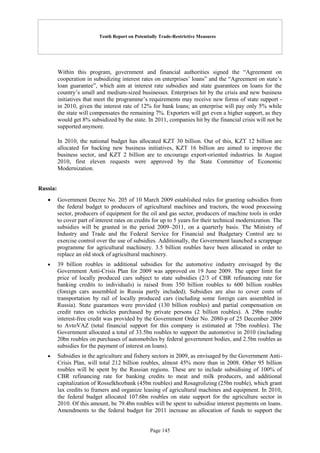 Tenth Report on Potentially Trade-Restrictive Measures
Page 145
Within this program, government and financial authorities signed the “Agreement on
cooperation in subsidizing interest rates on enterprises’ loans” and the “Agreement on state’s
loan guarantee”, which aim at interest rate subsidies and state guarantees on loans for the
country’s small and medium-sized businesses. Enterprises hit by the crisis and new business
initiatives that meet the programme’s requirements may receive new forms of state support -
in 2010, given the interest rate of 12% for bank loans; an enterprise will pay only 5% while
the state will compensates the remaining 7%. Exporters will get even a higher support, as they
would get 8% subsidized by the state. In 2011, companies hit by the financial crisis will not be
supported anymore.
In 2010, the national budget has allocated KZT 30 billion. Out of this, KZT 12 billion are
allocated for backing new business initiatives, KZT 16 billion are aimed to improve the
business sector, and KZT 2 billion are to encourage export-oriented industries. In August
2010, first eleven requests were approved by the State Committee of Economic
Modernization.
Russia:
 Government Decree No. 205 of 10 March 2009 established rules for granting subsidies from
the federal budget to producers of agricultural machines and tractors, the wood processing
sector, producers of equipment for the oil and gas sector, producers of machine tools in order
to cover part of interest rates on credits for up to 5 years for their technical modernization. The
subsidies will be granted in the period 2009–2011, on a quarterly basis. The Ministry of
Industry and Trade and the Federal Service for Financial and Budgetary Control are to
exercise control over the use of subsidies. Additionally, the Government launched a scrappage
programme for agricultural machinery. 3.5 billion roubles have been allocated in order to
replace an old stock of agricultural machinery.
 39 billion roubles in additional subsidies for the automotive industry envisaged by the
Government Anti-Crisis Plan for 2009 was approved on 19 June 2009. The upper limit for
price of locally produced cars subject to state subsidies (2/3 of CBR refinancing rate for
banking credits to individuals) is raised from 350 billion roubles to 600 billion roubles
(foreign cars assembled in Russia partly included). Subsidies are also to cover costs of
transportation by rail of locally produced cars (including some foreign cars assembled in
Russia). State guarantees were provided (130 billion roubles) and partial compensation on
credit rates on vehicles purchased by private persons (2 billion roubles). A 29bn rouble
interest-free credit was provided by the Government Order No. 2080-p of 25 December 2009
to AvtoVAZ (total financial support for this company is estimated at 75bn roubles). The
Government allocated a total of 33.5bn roubles to support the automotive in 2010 (including
20bn roubles on purchases of automobiles by federal government bodies, and 2.5bn roubles as
subsidies for the payment of interest on loans).
 Subsidies in the agriculture and fishery sectors in 2009, as envisaged by the Government Anti-
Crisis Plan, will total 212 billion roubles, almost 45% more than in 2008. Other 95 billion
roubles will be spent by the Russian regions. These are to include subsidising of 100% of
CBR refinancing rate for banking credits to meat and milk producers, and additional
capitalization of Rosselkhozbank (45bn roubles) and Rosagrolizing (25bn rouble), which grant
lax credits to framers and organize leasing of agricultural machines and equipment. In 2010,
the federal budget allocated 107.6bn roubles on state support for the agriculture sector in
2010. Of this amount, be 79.4bn roubles will be spent to subsidise interest payments on loans.
Amendments to the federal budget for 2011 increase an allocation of funds to support the
 