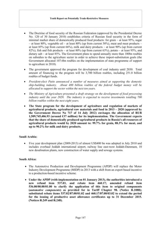 Tenth Report on Potentially Trade-Restrictive Measures
Page 147
 The Doctrine of food security of the Russian Federation (approved by the Presidential Decree
No. 120 of 30 January 2010) establishes criteria of Russian food security in the form of
minimal market share of domestically produced food products: for grain – at least 95%, sugar
– at least 80%, vegetable oil – at least 80% (up from current 58%), meat and meat products –
at least 85% (up from current 66%), milk and dairy products – at least 90% (up from current
82%), fish and fish products – at least 80% (up from current 63%), potato – at least 95%, and
dietary salt – at least 85%. The Government plans to spend annually more than 100bn roubles
on subsidies to the agriculture sector in order to achieve these import-substitution goals (the
Government allocated 107.6bn roubles on the implementation of state programme of support
to agriculture in 2010).
 The government approved the program for development of coal industry until 2030. Total
amount of financing to the program will be 3,700 billion roubles, including 251.8 billion
roubles of budget funds.
 President-elect Putin announced a number of measures aimed at supporting the domestic
ship-building industry. About 400 billion roubles of the federal budget money will be
allocated to support the sector within the next ten years.
 The Ministry of Agriculture presented a draft strategy on the development of food processing
industry until the year 2020. The industry is expected to receive investments totalling 700
billion roubles within the next eight years.
 The State program for the development of agriculture and regulation of markets of
agricultural products, agricultural raw materials and food in 2013 – 2020 (approved by
the Government Decree No 717 of 14 July 2012) envisages the allocation of RUR
1,509,745,406.93 (around €37 million) for its implementation. The Government expects
that the share of domestically produced agricultural products in Russia's all resources of
agricultural products would by 2020 amount to: 99.7% for grain, 88.3% for meat, and
up to 90.2% for milk and dairy products.
Saudi Arabia:
 Five year development plan (2009-2013) of almost US$400 bn was adopted in July 2010 and
includes overhaul Jeddah international airport, railway line east-west Jeddah-Dammam, 10
new desalination plants, new construction of water supply and sewage systems.
South Africa:
 The Automotive Production and Development Programme (APDP) will replace the Motor
Industry Development Programme (MIDP) in 2013 with a shift from an export based incentive
to a production-based incentive scheme.
 Under the APDP (with implementation on 01 January 2013), the authorities introduced a
new refund item 537.03, and rebate item 460.17; amended refund item
536.00/00.00/01.00 to clarify the application of this item to original components
(automotive components) as provided for in Tariff Chapter 98. (Notice R.1088);
substituted rebate items 537.02/87.00/01.02 and 460.17/87.00/03.02 to extend the period
for the issuing of productive asset allowance certificates up to 31 December 2015.
(Notices R.249 and R.248).
 