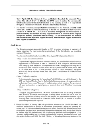 Tenth Report on Potentially Trade-Restrictive Measures
Page 148
 On 04 April 2013 the Minister of Trade and Industry launched the Industrial Policy
Action Plan (IPAP) 2013/14 to 2015/16. The IPAP serves to outline the Government's
initiatives to accelerate the industrialisation of the economy as well as to support and
strengthen certain interventions for domestic industrial development.
 The Special Economic Zones (SEZ) Bill was introduced in the National Assembly on 05
March 2013 and the explanatory summary of the Bill was published in the Government
Gazette of 01 March 2013. A SEZ is an economic development tool which serves to
promote industry development by using support measures in order to attract targeted
foreign and domestic investments and technology. The Bill indicates that the Minister
may determine and implement support measures, and administer support measures or
other support programmes.
South Korea:
 The Korean government announced its plan in 2009 to promote investment in green growth
related industries. The plan is aimed at creating funds fit for the industries and expanding
sources of financing.
The plan was formulated on the basis of the three stages of development as follows:
- Stage 1: R&D and commercialization
To promote R&D projects and their commercialization, the government will increase fiscal
support from 2.0 trillion won in 2009 to 2.8 trillion in 2013, along with 300 billion won
funds set up by the KDB (Korea Development Bank). SMEs doing projects in stage 1 will
access fiscal funds exclusive for them, which will be expanded form 60 billion won in 2009
to 1.1 trillion won in 2013. Credit guarantee offered to “green enterprises” and green
projects will also be increased almost three folds from 2.8 trillion won in 2009 to 7 trillion
won in 2013.
- Stage 2: Industries maturing
To boost maturing industries, the “green funds” of 500 billion won will be formed by the
KDB and National Pension Fund in the last half of this year, along with long-term deposit
products and “green bonds” launched by banks to attract private investors. The government
will grant tax incentives on capital gains: no tax on dividend up to 30 million won, among
others.
- Stage 3: Industries fully grown
To support fully grown industries, 100 billion won carbon funds will be set up in October
2009, followed by carbon emission rights exchange which will be test run in 2011. To
promote exports of eco-friendly industries and projects, the government will expand export
financing from 1.0 trillion won in 2009 to 3.0 trillion won in 2013 in addition to increased
government guarantee for exporters.
 Green New Deal: In January 2009, the government announced the "Green New Deal", an
ambitious project aimed at pushing a "low-carbon, green-growth" policy and spending 107
trillion won ($87 billion) on a variety of projects to reduce emissions and develop cutting-edge
technologies and other areas. Key areas of green technologies that South Korea plans to focus
on include solar cell, hydrogen fuel cell, wind energy, and light-emitting diodes or LEDs,
which are used in making energy-efficient bulbs and other products. As part of efforts to push
this project, in late April 2009, the MKE (Ministry of Knowledge Economy) announced the
 