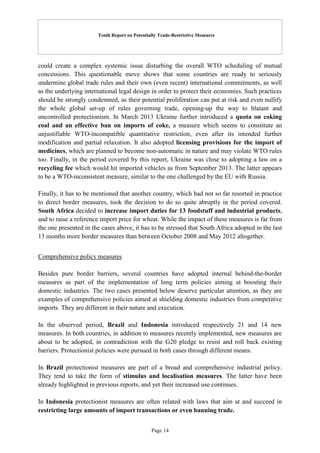 Tenth Report on Potentially Trade-Restrictive Measures
Page 14
could create a complex systemic issue disturbing the overall WTO scheduling of mutual
concessions. This questionable move shows that some countries are ready to seriously
undermine global trade rules and their own (even recent) international commitments, as well
as the underlying international legal design in order to protect their economies. Such practices
should be strongly condemned, as their potential proliferation can put at risk and even nullify
the whole global set-up of rules governing trade, opening-up the way to blatant and
uncontrolled protectionism. In March 2013 Ukraine further introduced a quota on coking
coal and an effective ban on imports of coke, a measure which seems to constitute an
unjustifiable WTO-incompatible quantitative restriction, even after its intended further
modification and partial relaxation. It also adopted licensing provisions for the import of
medicines, which are planned to become non-automatic in nature and may violate WTO rules
too. Finally, in the period covered by this report, Ukraine was close to adopting a law on a
recycling fee which would hit imported vehicles as from September 2013. The latter appears
to be a WTO-inconsistent measure, similar to the one challenged by the EU with Russia.
Finally, it has to be mentioned that another country, which had not so far resorted in practice
to direct border measures, took the decision to do so quite abruptly in the period covered.
South Africa decided to increase import duties for 13 foodstuff and industrial products,
and to raise a reference import price for wheat. While the impact of these measures is far from
the one presented in the cases above, it has to be stressed that South Africa adopted in the last
13 months more border measures than between October 2008 and May 2012 altogether.
Comprehensive policy measures
Besides pure border barriers, several countries have adopted internal behind-the-border
measures as part of the implementation of long term policies aiming at boosting their
domestic industries. The two cases presented below deserve particular attention, as they are
examples of comprehensive policies aimed at shielding domestic industries from competitive
imports. They are different in their nature and execution.
In the observed period, Brazil and Indonesia introduced respectively 21 and 14 new
measures. In both countries, in addition to measures recently implemented, new measures are
about to be adopted, in contradiction with the G20 pledge to resist and roll back existing
barriers. Protectionist policies were pursued in both cases through different means.
In Brazil protectionist measures are part of a broad and comprehensive industrial policy.
They tend to take the form of stimulus and localisation measures. The latter have been
already highlighted in previous reports, and yet their increased use continues.
In Indonesia protectionist measures are often related with laws that aim at and succeed in
restricting large amounts of import transactions or even banning trade.
 