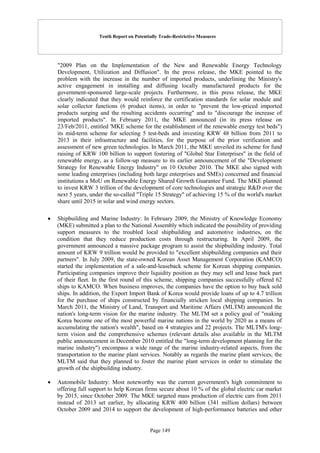 Tenth Report on Potentially Trade-Restrictive Measures
Page 149
"2009 Plan on the Implementation of the New and Renewable Energy Technology
Development, Utilization and Diffusion". In the press release, the MKE pointed to the
problem with the increase in the number of imported products, underlining the Ministry's
active engagement in installing and diffusing locally manufactured products for the
government-sponsored large-scale projects. Furthermore, in this press release, the MKE
clearly indicated that they would reinforce the certification standards for solar module and
solar collector functions (6 product items), in order to "prevent the low-priced imported
products surging and the resulting accidents occurring" and to "discourage the increase of
imported products". In February 2011, the MKE announced (in its press release on
23/Feb/2011, entitled 'MKE scheme for the establishment of the renewable energy test beds")
its mid-term scheme for selecting 5 test-beds and investing KRW 48 billion from 2011 to
2013 in their infrastructure and facilities, for the purpose of the prior verification and
assessment of new green technologies. In March 2011, the MKE unveiled its scheme for fund
raising of KRW 100 billion to support fostering of "Global Star Enterprises" in the field of
renewable energy, as a follow-up measure to its earlier announcement of the "Development
Strategy for Renewable Energy Industry" on 10 October 2010. The MKE also signed with
some leading enterprises (including both large enterprises and SMEs) concerned and financial
institutions a MoU on Renewable Energy Shared Growth Guarantee Fund. The MKE planned
to invest KRW 3 trillion of the development of core technologies and strategic R&D over the
next 5 years, under the so-called "Triple 15 Strategy" of achieving 15 % of the world's market
share until 2015 in solar and wind energy sectors.
 Shipbuilding and Marine Industry: In February 2009, the Ministry of Knowledge Economy
(MKE) submitted a plan to the National Assembly which indicated the possibility of providing
support measures to the troubled local shipbuilding and automotive industries, on the
condition that they reduce production costs through restructuring. In April 2009, the
government announced a massive package program to assist the shipbuilding industry. Total
amount of KRW 9 trillion would be provided to "excellent shipbuilding companies and their
partners". In July 2009, the state-owned Korean Asset Management Corporation (KAMCO)
started the implementation of a sale-and-leaseback scheme for Korean shipping companies.
Participating companies improve their liquidity position as they may sell and lease back part
of their fleet. In the first round of this scheme, shipping companies successfully offered 62
ships to KAMCO. When business improves, the companies have the option to buy back sold
ships. In addition, the Export Import Bank of Korea would provide loans of up to 4.7 trillion
for the purchase of ships constructed by financially stricken local shipping companies. In
March 2011, the Ministry of Land, Transport and Maritime Affairs (MLTM) announced the
nation's long-term vision for the marine industry. The MLTM set a policy goal of "making
Korea become one of the most powerful marine nations in the world by 2020 as a means of
accumulating the nation's wealth", based on 4 strategies and 22 projects. The MLTM's long-
term vision and the comprehensive schemes (relevant details also available in the MLTM
public announcement in December 2010 entitled the "long-term development planning for the
marine industry") encompass a wide range of the marine industry-related aspects, from the
transportation to the marine plant services. Notably as regards the marine plant services, the
MLTM said that they planned to foster the marine plant services in order to stimulate the
growth of the shipbuilding industry.
 Automobile Industry: Most noteworthy was the current government's high commitment to
offering full support to help Korean firms secure about 10 % of the global electric car market
by 2015, since October 2009. The MKE targeted mass production of electric cars from 2011
instead of 2013 set earlier, by allocating KRW 400 billion (341 million dollars) between
October 2009 and 2014 to support the development of high-performance batteries and other
 