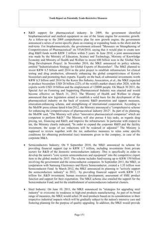 Tenth Report on Potentially Trade-Restrictive Measures
Page 151
 R&D support for pharmaceutical industry: In 2009, the government identified
biopharmaceutical and medical equipment as one of the future engine for economic growth.
As a follow-up to the 2009 comprehensive plan for new growth engine, the government
announced a series of sector-specific plans on creating or expanding funds in the short and the
mid-term. For biopharmaceuticals, the government released "Measures on Strengthening of
Competitiveness of Pharmaceutical" on 5/Feb/2010, saying that it would plan to create new
drug R&D funds worth KRW 2 trillion within 5 years. In June 2010, a joint announcement
was made by the Ministry of Education, Science and Technology, Ministry of Knowledge
Economy and Ministry of Health and Welfare to invest 600 billion won in the 'Global New
Drug Development Project'. In November 2010, the MKE announced its policy scheme,
entitled "Industrialisation Strategy for Global Exports of Biosimilars". The MKE planned to
invest KRW 6.5 billion until 2014 in the pilot project to establish infrastructure for clinical
testing and drug production, ultimately enhancing the global competitiveness of Korea's
biosimilars and promoting their exports. Equally on the back of substantial investments worth
KRW 6.5 billion until 2014 by the Korea Bio Industry Association, et al., the MKE expected
to produce biosimilars USD 20 billion (22% of the world's market share) after 2020, with the
exports worth USD 10 billion and the employment of 120000 people. On March 30 2011, the
Special Act on Fostering and Supporting Pharmaceutical Industry was enacted and would
become effective on March 31, 2012. The Ministry of Health and Welfare in charge
announced that new legislation aimed to establish a solid basis for the development of the
pharmaceutical industry on the back of systemic R&D promotion and support measures,
innovation-enhancing scheme, and strengthening of international cooperation. According to
the MoHW press release dated 6/Jan/2012, the Ministry announced a "comprehensive scheme
for enhancing the competitiveness of pharmaceutical industry 2012". As part of its planning,
the MoHW said, "The Ministry will select "innovative pharmaceutical companies" which are
competent to perform R&D." The Ministry will also pursue 4 key tasks, as regards drug
pricing, tax, financing and R&D, and improve the infrastructure. In particular with respect to
tax, the Ministry clearly indicated, "In order to expand the corporate R&D and the facility
investment, the scope of tax reductions will be widened or adjusted." The Ministry is
supposed to review together with the tax authorities measures to relax some specific
conditions for obtaining preferential (tax) treatments given to the company, in case of the
corporate M&A.
 Semiconductors Industry: On 9 September 2010, the MKE announced its scheme for
providing financial support (up to KRW 1.7 trillion, including investments from private
sector) for R&D of the domestic semiconductors industry. This is specifically in order to
develop the nation's "core system semiconductors and equipment" into the competitive export
item in the global market by 2015. The scheme includes fund-raising up to KRW 150 billion
involving the government and the semiconductor companies. In September 2011, the MKE, in
cooperation with Samsung Electronics and Hynix Semiconductor, created a 1.35 trillion won
Semiconductor Fund. In March 2012, the MKE announced its planning to "actively support
the semiconductors industry" in 2012, by providing financial support worth KRW 1.15
trillion for: R&D investment; human resources development; assessment of SME product
function and support for their exportation. The MKE scheme also entailed the support for the
Semiconductor Fund, and for the establishment of semiconductors industrial clusters.
 Steel Industry: On June 10, 2011, the MKE announced its "strategies for upgrading steel
industry" to overcome its weakness in high-end products manufacturing. As part of its broad
range of measures, the MKE would select 30 steel products based on its consideration to their
respective industrial impacts which will be gradually subject to the nation's intensive care and
fostering planning for the purpose of quality upgrading. In addition, the MKE would provide
 