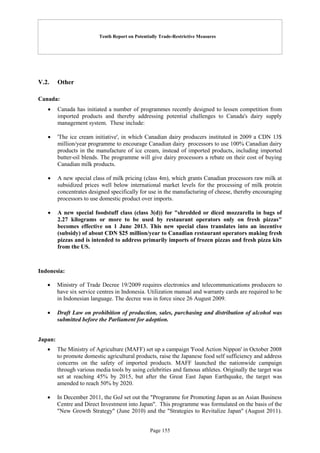Tenth Report on Potentially Trade-Restrictive Measures
Page 155
V.2. Other
Canada:
 Canada has initiated a number of programmes recently designed to lessen competition from
imported products and thereby addressing potential challenges to Canada's dairy supply
management system. These include:
 'The ice cream initiative', in which Canadian dairy producers instituted in 2009 a CDN 13$
million/year programme to encourage Canadian dairy processors to use 100% Canadian dairy
products in the manufacture of ice cream, instead of imported products, including imported
butter-oil blends. The programme will give dairy processors a rebate on their cost of buying
Canadian milk products.
 A new special class of milk pricing (class 4m), which grants Canadian processors raw milk at
subsidized prices well below international market levels for the processing of milk protein
concentrates designed specifically for use in the manufacturing of cheese, thereby encouraging
processors to use domestic product over imports.
 A new special foodstuff class (class 3(d)) for "shredded or diced mozzarella in bags of
2.27 kilograms or more to be used by restaurant operators only on fresh pizzas"
becomes effective on 1 June 2013. This new special class translates into an incentive
(subsidy) of about CDN $25 million/year to Canadian restaurant operators making fresh
pizzas and is intended to address primarily imports of frozen pizzas and fresh pizza kits
from the US.
Indonesia:
 Ministry of Trade Decree 19/2009 requires electronics and telecommunications producers to
have six service centres in Indonesia. Utilization manual and warranty cards are required to be
in Indonesian language. The decree was in force since 26 August 2009.
 Draft Law on prohibition of production, sales, purchasing and distribution of alcohol was
submitted before the Parliament for adoption.
Japan:
 The Ministry of Agriculture (MAFF) set up a campaign 'Food Action Nippon' in October 2008
to promote domestic agricultural products, raise the Japanese food self sufficiency and address
concerns on the safety of imported products. MAFF launched the nationwide campaign
through various media tools by using celebrities and famous athletes. Originally the target was
set at reaching 45% by 2015, but after the Great East Japan Earthquake, the target was
amended to reach 50% by 2020.
 In December 2011, the GoJ set out the "Programme for Promoting Japan as an Asian Business
Centre and Direct Investment into Japan". This programme was formulated on the basis of the
"New Growth Strategy" (June 2010) and the "Strategies to Revitalize Japan" (August 2011).
 