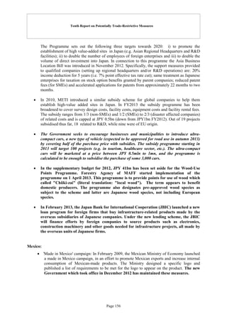 Tenth Report on Potentially Trade-Restrictive Measures
Page 156
The Programme sets out the following three targets towards 2020: i) to promote the
establishment of high value-added sites in Japan (e.g. Asian Regional Headquarters and R&D
facilities); ii) to double the number of employees of foreign enterprises and iii) to double the
volume of direct investment into Japan. In connection to this programme the Asia Business
Location Bill was introduced in November 2012. Specifically, the support measures provided
to qualified companies (setting up regional headquarters and/or R&D operations) are: 20%
income deduction for 5 years (i.e. 7% point effective tax rate cut); same treatment as Japanese
enterprises for taxation on stock option benefits granted by parent companies; reduced patent
fees (for SMEs) and accelerated applications for patents from approximately 22 months to two
months.
 In 2010, METI introduced a similar subsidy scheme for global companies to help them
establish high-value added sites in Japan. In FY2013 the subsidy programme has been
broadened to cover survey design costs, facility costs, equipment costs and facility rental fees.
The subsidy ranges from 1/3 (non-SMEs) and 1/2 (SMEs) to 2/3 (disaster affected companies)
of related costs and is capped at JPY 0.5bn (down from JPY1bn FY2012). Out of 19 projects
subsidised thus far, 18 related to R&D, while nine were of EU origin.
 The Government seeks to encourage businesses and municipalities to introduce ultra-
compact cars, a new type of vehicle (expected to be approved for road use in autumn 2013)
by covering half of the purchase price with subsidies. The subsidy programme starting in
2013 will target 100 projects (e.g. in tourism, healthcare sector, etc.). The ultra-compact
cars will be marketed at a price between JPY 0.5mln to 1mn, and the programme is
calculated to be enough to subsidise the purchase of some 3,000 cars.
 In the supplementary budget for 2012, JPY 41bn has been set aside for the Wood-Use
Points Programme. Forestry Agency of MAFF started implementation of the
programme on 1 April 2013. This programme is to provide points for use of wood which
called "Chiiki-zai" (literal translation: "local wood"). The term appears to benefit
domestic producers. The programme also designates pre-approved wood species as
subject to the scheme and latter are Japanese wood species, not including European
species.
 In February 2013, the Japan Bank for International Cooperation (JBIC) launched a new
loan program for foreign firms that buy infrastructure-related products made by the
overseas subsidiaries of Japanese companies. Under the new lending scheme, the JBIC
will finance efforts by foreign companies to source products such as electronics,
construction machinery and other goods needed for infrastructure projects, all made by
the overseas units of Japanese firms.
Mexico:
 'Made in Mexico' campaign: In February 2009, the Mexican Ministry of Economy launched
a made in Mexico campaign, in an effort to promote Mexican exports and increase internal
consumption of Mexican-made products. The Ministry designed a specific logo and
published a list of requirements to be met for the logo to appear on the product. The new
Government which took office in December 2012 has maintained these measures.
 