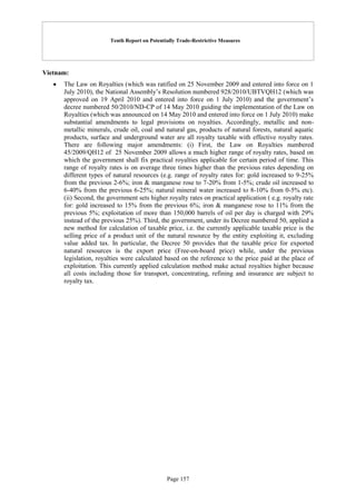 Tenth Report on Potentially Trade-Restrictive Measures
Page 157
Vietnam:
 The Law on Royalties (which was ratified on 25 November 2009 and entered into force on 1
July 2010), the National Assembly’s Resolution numbered 928/2010/UBTVQH12 (which was
approved on 19 April 2010 and entered into force on 1 July 2010) and the government’s
decree numbered 50/2010/ND-CP of 14 May 2010 guiding the implementation of the Law on
Royalties (which was announced on 14 May 2010 and entered into force on 1 July 2010) make
substantial amendments to legal provisions on royalties. Accordingly, metallic and non-
metallic minerals, crude oil, coal and natural gas, products of natural forests, natural aquatic
products, surface and underground water are all royalty taxable with effective royalty rates.
There are following major amendments: (i) First, the Law on Royalties numbered
45/2009/QH12 of 25 November 2009 allows a much higher range of royalty rates, based on
which the government shall fix practical royalties applicable for certain period of time. This
range of royalty rates is on average three times higher than the previous rates depending on
different types of natural resources (e.g. range of royalty rates for: gold increased to 9-25%
from the previous 2-6%; iron & manganese rose to 7-20% from 1-5%; crude oil increased to
6-40% from the previous 6-25%; natural mineral water increased to 8-10% from 0-5% etc).
(ii) Second, the government sets higher royalty rates on practical application ( e.g. royalty rate
for: gold increased to 15% from the previous 6%; iron & manganese rose to 11% from the
previous 5%; exploitation of more than 150,000 barrels of oil per day is charged with 29%
instead of the previous 25%). Third, the government, under its Decree numbered 50, applied a
new method for calculation of taxable price, i.e. the currently applicable taxable price is the
selling price of a product unit of the natural resource by the entity exploiting it, excluding
value added tax. In particular, the Decree 50 provides that the taxable price for exported
natural resources is the export price (Free-on-board price) while, under the previous
legislation, royalties were calculated based on the reference to the price paid at the place of
exploitation. This currently applied calculation method make actual royalties higher because
all costs including those for transport, concentrating, refining and insurance are subject to
royalty tax.
 