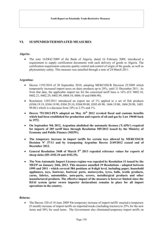 Tenth Report on Potentially Trade-Restrictive Measures
Page 158
VI. SUSPENDED/TERMINATED MEASURES
Algeria:
 The note 16/DGC/2009 of the Bank of Algeria, dated 16 February 2009, introduced a
requirement to supply certification documents with each delivery of goods to Algeria. The
certification requirement concerns quality control and control of origin of the goods, as well as
phytosanitary safety. This measure was annulled through a note of 24 March 2011.
Argentina:
 Decree 1192/2010 of 28 September 2010, adopting MERCOSUR Decision 25/2009 which
temporarily increased import taxes on dairy products up to 28%, until 31 December 2011. As
from that date, the applicable import tax for the concerned tariff lines is 16% (CC 0402.10,
0402.21, 0402.29, 0402.99, 0404.10, 0406.10 and 0406.90).
 Resolution 1243/2011 introduced an export tax of 1% applied to a set of fish products
(0304.19.19, 0304.19.90, 0304.29.10, 0304.99.00, 0305.49.90, 1604.19.00, 1604.20.90, 1605.
90.00.) which is a decrease from 10% to 2.5% and 1%.
 Decree 751/2012-PEN adopted on May 16th
2012 revoked fiscal and customs benefits
which had been established for production and exports of oil and gas by Law 19640 back
in 1972.
 On September 9th 2012, Argentina abolished the automatic licenses ('LAPIs') required
for imports of 285 tariff lines through Resolution 505/2012 issued by the Ministry of
Economy and Public Finance (MEPF).
 The temporary increase in import tariffs for certain toys allowed by MERCOSUR
Decision Nº 37/11 and by transposing Argentine Decree 2149/2012 ceased end of
December 2012.
 General Resolution 3448 of March 5th
2013 repealed reference values for exports of
sheep skins (HS 4102.10 and 4102.29).
 The Non-Automatic Import Licenses regime was repealed by Resolution 11 issued by the
MEFP on January 24th, 2013. This measure annulled 19 Resolutions - adopted between
1999 and 2011 - which covered 584 positions at 8-digit level, including paper, household
appliances, toys, footwear, footwear parts, motorcycles, tyres, balls, textile products,
yarns, fabrics, automobiles, auto-parts, screws, metallurgical products and other
manufactured products. The effective impact of the measure is however limited since the
DJAI system (prior sworn importer declaration) remains in place for all import
operations in the country.
Belarus:
 The Decree 320 of 18 June 2009 'On temporary increase of import tariffs' enacted a temporary
(9 month) increase of import tariffs on imported trucks (including tractors) to 25% for the new
items and 50% for used items. The Government also eliminated temporary import tariffs on
 