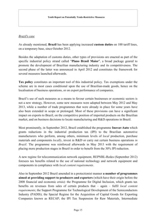 Tenth Report on Potentially Trade-Restrictive Measures
Page 15
Brazil's case
As already mentioned, Brazil has been applying increased custom duties on 100 tariff lines,
on a temporary base, since October 2012.
Besides the adaptation of customs duties, other types of provisions are enacted as part of the
specific industrial policy strand called "Plano Brasil Maior", a broad package geared to
promote the development of Brazilian manufacturing industry and its competitiveness. The
second phase of the latter was announced in April 2012 and constitutes the framework for
several measures launched afterwards.
Tax policy constitutes an important tool of this industrial policy. Tax exemptions under the
scheme are in most cases conditional upon the use of Brazilian-made goods, hence on the
localisation of business operations, or on export performance of companies.
Brazil’s use of such measures as a means to favour certain businesses or economic sectors is
not a new strategy. However, some new measures were adopted between May 2012 and May
2013, while a number of trade programmes that were already in place for some years have
also been extended in scope or prolonged. Most of these provisions can have a significant
impact on exports to Brazil, on the competitive position of imported products on the Brazilian
market, and on business decisions to locate manufacturing and R&D operations in Brazil.
Most prominently, in September 2012, Brazil established the programme Inovar-Auto which
grants reductions in the industrial production tax (IPI) to the Brazilian automotive
manufacturers who perform, among others, minimum levels of local production, purchase
materials and components locally, invest in R&D or carry out certain business operations in
Brazil. The programme was reinforced afterwards in May 2013 with the requirement of
placing more production stages in Brazil in order to benefit from the 30% IPI reduction.
A new regime for telecommunication network equipment, REPNBL-Redes (September 2012)
foresees tax benefits related to the use of national technology and network equipment and
components in compliance with local content requirements.
Also in September 2012 Brazil amended in a protectionist manner a number of programmes
aimed at providing support to producers and exporters (which have their origin before the
2008 financial and economic crisis): the Programme for Digital Inclusion, which grants tax
benefits on revenues from sales of certain products that – again – fulfil local content
requirements; the Support Programme for Technological Development of the Semiconductors
Industry (PADIS); the Special Regime for the Acquisition of Capital Goods for Exporting
Companies known as RECAP; the IPI Tax Suspension for Raw Materials, Intermediate
 