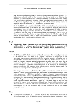 Tenth Report on Potentially Trade-Restrictive Measures
Page 159
new, environmentally friendly trucks. (The Decree defined obligatory threshold levels of CO2,
hydrocarbon and nitric oxide to that purpose.) The Decree stated as its objectives the
protection of domestic producers and widening of the range of transport modes that comply
with European safety and quality standards. Tractors and trucks traditionally belong to the two
top Belarusian export products, accounting for 10% of all exports (coming second to
petroleum, which accounts for 32%). The measure is no longer in place.
 On 21 April 2009, with a presidential edict No. 214 Belarus raised import duties on a wide
range of consumer goods: for 9 months, 40% duty on imported meat and 30% duty on
imported grape wines; 25% duty on butter, fats, starch and ice cream; 30 % duty on textiles
(not applicable for goods imported from the EU-Member States, Turkey, Switzerland and
Lichtenstein). The edict raised the import duty on some home appliances from 25 to 40 %.
Wood products were also affected by import duties raised to 25-30%. For a period of 6
months, the edict imposed a 180 % import duty on vegetables (potatoes, onions, carrots,
cabbages and beets). The measure is no longer in force.
Brazil:
 According to CAMEX Resolution 20/2013 in connection with the Resolution 70/2012 the
tariff line 2905 31 – ethylene glycol was excluded from the list of temporary tariff
increases (based on MERCOSUR decision 29/11 CMC) and attracts again a 12% duty.
Canada:
 On 29 January 2009 the Government of Canada announced that it would provide next
CAD175 million “on a cash basis” to the Canadian Coast Guard for the purchase of new
vessels and improvements to existing vessels. The allocated funds are included as part of
Budget 2009’s provisions for infrastructure renewal. Although the Government had yet to
award the contracts when the Budget was announced, it clearly stated that “work will be
conducted in Canada, and where possible, by shipyards located within the regions of the
vessels’ home-ports”. The Budget foresees acquisition of 60 small craft, 30 environmental
response vessels, five life boats and three inshore fisheries scientific research craft. The
measure has been implemented and not repeated.
 Canadian government announced initiatives that could possibly introduce subsidies to various
industries. For the automotive industry there is an offer of short-term repayable loans to the
industry; creation of a $12 billion credit facility to support vehicle and equipment financing;
$170 million over two years to support innovation and marketing for the forestry sector; $500
million over five years to facilitate new agricultural initiatives; $50 million over three years to
strengthen slaughterhouse capacity; as well as measures to enhance the resources and scope of
action available to Export Development Canada (EDC). GM has repaid in 2012 the loan
portion of its support to the governments of Canada and Ontario in full, with interest and
ahead of schedule. The federal and Ontario governments have also reduced their share in the
company from 11.7 per cent to nine per cent. Chrysler continued in 2012 to work toward
repaying its loans.
China:
 EU delegation was informed on 12 April that the NDRC had postponed sine die a draft on
"Provisional measures for the administration of implantable medical consumables price,
 