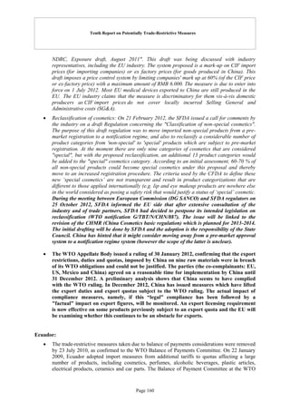 Tenth Report on Potentially Trade-Restrictive Measures
Page 160
NDRC, Exposure draft, August 2011". This draft was being discussed with industry
representatives, including the EU industry. The system proposed is a mark-up on CIF import
prices (for importing companies) or ex factory prices (for goods produced in China). This
draft imposes a price control system by limiting companies' mark up at 60% (of the CIF price
or ex-factory price) with a maximum amount of RMB 6.000. The measure is due to enter into
force on 1 July 2012. Most EU medical devices exported to China are still produced in the
EU. The EU industry claims that the measure is discriminatory for them vis-à-vis domestic
producers as CIF import prices do not cover locally incurred Selling General and
Administrative costs (SG&A).
 Reclassification of cosmetics: On 21 February 2012, the SFDA issued a call for comments by
the industry on a draft Regulation concerning the "Classification of non-special cosmetics".
The purpose of this draft regulation was to move imported non-special products from a pre-
market registration to a notification regime, and also to reclassify a considerable number of
product categories from 'non-special' to 'special' products which are subject to pre-market
registration. At the moment there are only nine categories of cosmetics that are considered
"special", but with the proposed reclassification, an additional 13 product categories would
be added to the "special" cosmetics category. According to an initial assessment, 60-70 % of
all non-special products could become special cosmetics under this proposal and thereby
move to an increased registration procedure. The criteria used by the CFDA to define these
new ‘special cosmetics’ are not transparent and result in product categorizations that are
different to those applied internationally (e.g. lip and eye makeup products are nowhere else
in the world considered as posing a safety risk that would justify a status of ‘special’ cosmetic.
During the meeting between European Commission (DG SANCO) and SFDA regulators on
25 October 2012, SFDA informed the EU side that after extensive consultation of the
industry and of trade partners, SFDA had decided to postpone its intended legislation on
reclassification (WTO notification G/TBT/N/CHN/887). The issue will be linked to the
revision of the CHMR (China Cosmetics basic regulation) which is planned for 2013-2014.
The initial drafting will be done by SFDA and the adoption is the responsibility of the State
Council. China has hinted that it might consider moving away from a pre-market approval
system to a notification regime system (however the scope of the latter is unclear).
 The WTO Appellate Body issued a ruling of 30 January 2012, confirming that the export
restrictions, duties and quotas, imposed by China on nine raw materials were in breach
of its WTO obligations and could not be justified. The parties (the co-complainants: EU,
US, Mexico and China) agreed on a reasonable time for implementation by China until
31 December 2012. A preliminary analysis shows that China seems to have complied
with the WTO ruling. In December 2012, China has issued measures which have lifted
the export duties and export quotas subject to the WTO ruling. The actual impact of
compliance measures, namely, if this “legal” compliance has been followed by a
"factual" impact on export figures, will be monitored. An export licensing requirement
is now effective on some products previously subject to an export quota and the EU will
be examining whether this continues to be an obstacle for exports.
Ecuador:
 The trade-restrictive measures taken due to balance of payments considerations were removed
by 23 July 2010, as confirmed to the WTO Balance of Payments Committee. On 22 January
2009, Ecuador adopted import measures from additional tariffs to quotas affecting a large
number of products, including cosmetics, perfumes, alcoholic beverages, plastic articles,
electrical products, ceramics and car parts. The Balance of Payment Committee at the WTO
 