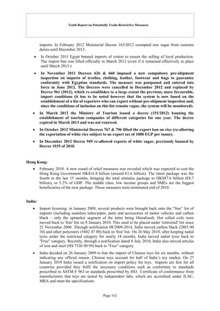 Tenth Report on Potentially Trade-Restrictive Measures
Page 162
imports. In February 2012 Ministerial Decree 165/2012 exempted raw sugar from customs
duties until December 2012.
 In October 2011 Egypt banned imports of cotton to ensure the selling of local production.
The import ban was lifted officially in March 2012 (even if it remained effectively in place
until March 2013.)
 In November 2011 Decrees 626 & 660 imposed a new compulsory pre-shipment
inspection on imports of textiles, clothing, leather, footwear and bags to guarantee
conformity with Egyptian standards. The measure was postponed and entered into
force in June 2012. The Decrees were cancelled in December 2012 and replaced by
Decree 961 (2012), which re-establishes to a large extent the previous, more favourable,
import conditions (it has to be noted however that the system is now based on the
establishment of a list of exporters who can export without pre-shipment inspection and,
since the conditions of inclusion on this list remain vague, the system will be monitored).
 In March 2012 the Ministry of Tourism issued a decree (151/2012) banning the
establishment of tourism companies of different categories for one year. The decree
expired in March 2013 and was not renewed.
 In October 2012 Ministerial Decrees 767 & 796 lifted the export ban on rice (re-allowing
the exportation of white rice subject to an export tax of 1000 EGP per tonne).
 In December 2012 Decree 949 re-allowed exports of white sugar, previously banned by
Decree 1035 of 2010.
Hong Kong:
 February 2010: A new round of relief measures was revealed which was expected to cost the
Hong Kong Government HK$16.8 billion (around €1.6 billion). The latest package was the
fourth in the last 15 months, bringing the total stimulus package to HK$87.6 billion (€8.7
billion), or 5.2% of GDP. The middle class, low income groups and SMEs are the biggest
beneficiaries of the new package. Those measures were terminated end of 2010.
India:
 Import licensing: in January 2009, several products were brought back onto the “free” list of
imports (including seamless tubes/pipes, parts and accessories of motor vehicles and carbon
black – only the upmarket segment of the latter being liberalised). Hot rolled coils were
moved back to 'free' list on 8 January 2010. This used to be placed under 'restricted' list since
21 November 2008. Through notification 08/2009-2014, India moved carbon black (2803 00
10) and other polyesters (5402 47 00) back to 'free' list. On 26 May 2010, after keeping radial
tyres under the restricted category for nearly 18 months, India moved radial tyres back to
"Free" category. Recently, through a notification dated 8 July 2010, India also moved articles
of iron and steel (HS 7326 90 99) back to "Free" category.
 India decided on 26 January 2009 to ban the import of Chinese toys for six months, without
indicating any official reason. Chinese toys account for half of India’s toy market. On 27
January 2010 India issued a notification on import policy for toys. Imports are free for all
countries provided they fulfil the necessary conditions such as conformity to standards
prescribed in ASTM F 963 or standards prescribed by ISO. Certificate of conformance from
manufacturers that toys are tested by independent labs, which are accredited under ILAC,
MRA and meet the specifications.
 
