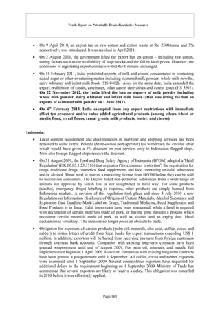 Tenth Report on Potentially Trade-Restrictive Measures
Page 163
 On 9 April 2010, an export tax on raw cotton and cotton waste at Rs. 2500/tonne and 3%
respectively, was introduced. It was revoked in April 2011.
 On 2 August 2011, the government lifted the export ban on cotton – including raw cotton,
noting factors such as the availability of huge stocks and the fall in local prices. However, the
conditions of registering export contracts with DGFT remain unchanged.
 On 18 February 2011, India prohibited exports of milk and cream, concentrated or containing
added sugar or other sweetening matter including skimmed milk powder, whole milk powder,
dairy whitener and infant milk foods (HS 0402). Also, on the same date, India extended the
export prohibition of casein, caseinates, other casein derivatives and casein glues (HS 3501).
On 22 November 2012, the India lifted the ban on exports of milk powder including
whole milk powder, dairy whitener and infant milk foods (after also lifting the ban on
exports of skimmed milk powder on 1 June 2012).
 On 4th
February 2013, India exempted from any export restrictions with immediate
effect ten processed and/or value added agricultural products (among others wheat or
meslin flour, cereal flours, cereal groats, milk products, butter, and cheese).
Indonesia:
 Local content requirement and discrimination in maritime and shipping services has been
removed to some extent. Pelindo (State-owned port operator) has withdrawn the circular letter
which would have given a 5% discount on port services only to Indonesian flagged ships.
Now also foreign-flagged ships receive the discount.
 On 31 August 2009, the Food and Drug Safety Agency of Indonesia (BPOM) adopted a 'Halal
Regulation' (HK.00.05.1.23.3516) that regulates ('for consumer protection') the registration for
drugs, traditional drugs, cosmetics, food supplements and food containing un-halal substances
and/or alcohol. These need to receive a marketing license from BPOM before they can be sold
to Indonesian consumers. The Decree listed non-permitted substances from a wide range of
animals not approved by sariah law or not slaughtered in halal way. For some products
(alcohol, emergency drugs) labelling is required, other products are simply banned from
Indonesian markets. A revision of this regulation took place and since 5 July 2010 a new
Regulation on Information Disclosure of Origins of Certain Materials, Alcohol Substance and
Expiration Date Deadline Mark/Label on Drugs, Traditional Medicine, Food Supplement and
Food Products is in force. Halal inspections have been abandoned, while a label is required
with declaration of certain materials made of pork, or having gone through a process which
encounter certain materials made of pork, as well as alcohol and an expiry date. Halal
declaration is voluntary. The measure no longer poses an obstacle to trade.
 Obligation for exporters of certain products (palm oil, minerals, also coal, coffee, cocoa and
rubber) to obtain letters of credit from local banks for export transactions exceeding US$ 1
million. In addition, exporters will be barred from receiving payment from foreign customers
through overseas bank accounts. Companies with existing long-term contracts have been
granted postponement until end of August 2009. For palm oil, minerals, and metals, full
implementation began on 1 April 2009. However, companies with existing long-term contracts
have been granted a postponement until 1 September. All coffee, cocoa and rubber exporters
were exempted until 1 September 2009. Several commodities exporters have requested for
additional delays to the requirement beginning on 1 September 2009. Ministry of Trade has
commented that several exporters are likely to receive a delay. This obligation was cancelled
in 2010 before it was effectively applied.
 