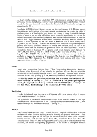 Tenth Report on Potentially Trade-Restrictive Measures
Page 164
 A fiscal stimulus package was adopted in 2009 with measures aiming at improving the
purchasing power, strengthening competitiveness and increasing job opportunities. The duty
drawbacks for some industrial sectors have also been included. The stimulus package was
discontinued in 2010.
 Regulation 45/2009 on import licenses entered into force on 1 January 2010. The new regimes
introduced two different kinds of licenses: a general import license (API-U) for the import of
products that are to be distributed to other parties; and a producer import license (API-I) fir the
import of products that are to be self-utilised and/or be used in a production process and that
shall not be traded or transferred to other parties. This measure, though horizontal in kind, was
likely to have a bigger impact on pharmaceutical companies. Decree 45/2009 was amended by
Minister of Trade Regulation No. 39/2010, issued on 4 October 2010. With the introduction of
Regulation No. 39/2010 of 4 October 2010, the Indonesian authorities changed their previous
practice and allowed economic operators to import both finished goods for sale on the
domestic market and raw materials for production, under the same legal entity. Decree 39
entered into force on 1 January 2011. Supreme Court issued Supreme Court Decision No.
19P/HUM/2011 dated 20 June 2011 which revokes Article 1 (3) and Article 2 (1) of MoT
Regulation No. 39/2010. The articles stipulate that a manufacturer can import finished
products to support the company's development. The Decision was issued based on the
argument that MoT Regulation No. 39/2010 impairs local industry and opens wider
opportunity to have overflow of import.
Japan:
 Some local governments (among them: Tokyo Metropolitan Government, Kanagawa
Prefecture, Akita Prefecture) offered subsidies for purchases of cars. The car acquisition
subsidy schemes were launched mostly in April 2009; Kanagawa Prefecture began providing
subsidies in April 2009 (possibly up to 700,000 yen) to individuals buying electric vehicles.
 The subsidy scheme for purchasing eco-friendly cars which ran from December 2011
ended on the 31st
of January 2013. The GoJ subsidized JPY100,000 for passenger cars
meeting the required fuel efficiency standards and JPY70,000 for Kei-cars (engine size
less than 660cc). The total budget of this scheme was JPY300bn billion.
Kazakhstan:
 Kazakh limitation of sugar imports to 54,423 tonnes, which was introduced on 12 August
2009, was terminated on 1 April 2010.
 The government of Kazakhstan has established a quota for the duty-free imports of cane sugar
with no artificial flavours or colours in 2012. The regulation allows the import of 434,737 tons
of raw cane sugar and entered into effect on 27 January 2012.
Mexico:
 Early January 2009, President Felipe Calderon unveiled a 25-point economic plan to mitigate
the impact of the US crisis on the ailing Mexican economy and preserve employment. This is
the 5th counter-crisis plan that the President has announced since the effects of the crisis have
become apparent, with exports' figures down 29%, investment down more than 10%,
consumption off nearly 7%. This package in Mexico was provided in the form of utility rates
discounts, tax breaks and spending programmes. In its efforts to strengthen domestic
 