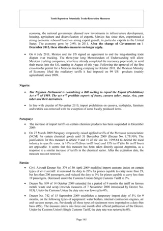 Tenth Report on Potentially Trade-Restrictive Measures
Page 165
economy, the national government planned new investments in infrastructure development,
housing, agriculture and diversification of exports. Mexico has since then, experienced a
strong economic rebound based on strong export growth, in particular exports to the United
States. The economy grew by 3,9% in 2011. After the change of Government on 1
December 2012, these stimulus measures no longer apply.
 On 6 July 2011, Mexico and the US signed an agreement to end the long-standing trade
dispute over trucking. The three-year long Memorandum of Understanding will allow
Mexican trucking companies, who have already completed the necessary paperwork, to send
their trucks into the US, starting in August of this year. Following the approval of the first
cross-border permit for a Mexican trucking company in October 2011, the Mexican Ministry
of Economy lifted the retaliatory tariffs it had imposed on 99 US products (mainly
agricultural) since 2009.
Nigeria:
 The Nigerian Parliament is considering a Bill seeking to repeal the Export (Prohibition)
Act n°7 of 1989. The act n°7 prohibits exports of beans, cassava tuber, maize, rice, yam
tuber and their derivatives.
 In line with circular of November 2010, import prohibition on cassava, toothpicks, furniture
and textiles was removed with the exception of some locally produced items.
Paraguay:
 The increase of import tariffs on certain chemical products has been suspended in December
2009.
 On 27 March 2009 Paraguay temporarily raised applied tariffs of the Mercosur nomenclature
(NCM) for certain chemical goods until 31 December 2009 (Decree No. 1.731/09). The
justification for this measure is article 9 and 10 of the law no. 1095/84 to defend the local
industry in specific cases. A 10% tariff (three tariff lines) and 15% tariff (for 16 tariff lines)
are applicable. It seems that this measure has been taken directly against Argentina, as a
response to a similar increase of tariffs in the chemical sector. After the expiration date, the
measure was not renewed.
Russia:
 Civil Aircraft Decree No. 379 of 30 April 2009 modified import customs duties on certain
types of civil aircraft: it increased the duty to 20% for planes capable to carry more than 29,
but less than 200 passengers, and reduced the duty to 0% for planes capable to carry less than
19 passengers. Decreased under the Customs Union's Single Customs Tariff to 0%.
 Decree No. 809 of 14 October 2009 extended for a period of 9 months the tariff on ferrous
metals waste and scrap (extends measures of 7 November 2008 introduced by Decree No.
813). Under the Customs Union the duty rate was lowered to 0%.
 Decree No. 742 of 15 September 2009 establishes a temporary import duty of 5% for 9
months, on the following types of equipment: water boilers, internal combustion engines, air
and vacuum pumps, etc. Previously all these types of equipment were imported on a duty-free
basis (0%). The measure enters into force one month after official publication of the Decree.
Under the Customs Union's Single Customs Tariff, the duty rate was restored to 0%.
 