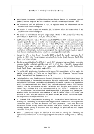 Tenth Report on Potentially Trade-Restrictive Measures
Page 166
 The Russian Government considered restoring the import duty of 5% on certain types of
goods for medical purposes. Set at 0% under the Customs Union's Single Customs Tariff.
 An increase of tariff for pesticides to 20%, as reported before the establishment of the
Customs Union, has not taken place.
 An increase of tariffs for tyres for trucks to 25%, as reported before the establishment of the
Customs Union, has not taken place.
 An increase of import tariffs for tyres for passenger vehicles to 30%, as reported before the
establishment of the Customs Union, has not taken place.
 By Decision of Russia's Highest Arbitration Court of 12 October 2009, restrictions on customs
clearance points for exports of metal scrap were abolished. The Federal Customs Service
issued an Order No. 1514, in force from end of April 2009, which restricts customs clearance
points for exports of metal scrap. It leaves now only one single land crossing point on the
western border, thus contradicting the provisions of the EU-Russia bilateral steel agreement. A
justification for limiting the customs clearance points for exports of scrap is based on request
from Russian metallurgical industry, which is in a shortage of raw materials.
 Decree No. 671, in force from 4 September 2009 set tariffs for laundry equipment for 9
months at 5-10% rate. These increases are not reflected in the Single Customs Tariff. The
decree is no longer in force.
 The Government Decision No. 273 of 31 March 2009 introduced increased duties on certain
imported liquid crystal displays (LCDs, code 8529 90 870 9) from 10% to 15% for a period of
9 months. The increase entered into force 1 month after publication date. Under the Common
Single Tariff, the duty was brought back to 10%.
 Decree No. 616, which entered into force on 14 August 2009, established a tariff on bodies for
specific motor vehicles at 15% but not less than €5000 per piece. Under the Customs Union's
Single Customs Tariff, the duty rate was set at 5%.
 Cash-for-clunkers plan: the Government allocated 11bn roubles in the 2010 federal budget for
the implementation of the cash-for-clunkers plan. The plan could provide co-financing for the
purchases of 200,000 new cars produced in Russia in 2010 and is expected to be launched in
March 2010. Owners of cars older than 10 years could exchange their cars for 50,000 rouble
vouchers valid for purchases of new cars 20 January 2010. The plan was extended in the
summer 2010 (additional RUR 11bn) and subsequently to 2011 (RUR 13.5 bn allocated in the
2011 federal budget). The validity of the plan was prolonged in November 2010, for one year.
Subsidies under the scheme in 2011 amounted to 16.6 bn roubles. About 500,000 new cars
produced in Russia were purchased over this period and 600,000 old cars have been scrapped.
The programme was completed in June 2011.
 In December 2009, Deputy Minister of Industry and Trade Stanislav Naumov revealed that the
Ministry was considering increasing the existing preferential import duties on car parts and
components (0-5%) in order to stimulate their local production. These plans have not
materialised in that no erga omnes duty increase took place. However, new rules of car
assembly regime specify in individual deals with foreign car producers the exact import
conditions for car parts.
 The CU Commission adopted the decision N 917 from 25 January 2012 extending an
application of import duties on certain types of paper and cardboard starting from 22 February
2012.
 