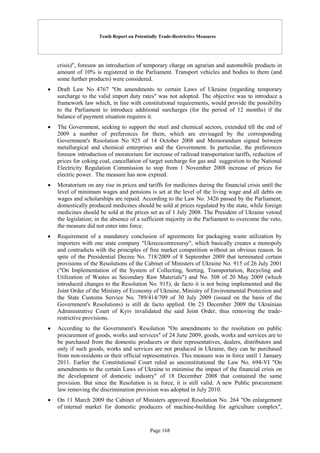 Tenth Report on Potentially Trade-Restrictive Measures
Page 168
crisis)", foresaw an introduction of temporary charge on agrarian and automobile products in
amount of 10% is registered in the Parliament. Transport vehicles and bodies to them (and
some further products) were considered.
 Draft Law No 4767 "On amendments to certain Laws of Ukraine (regarding temporary
surcharge to the valid import duty rates" was not adopted. The objective was to introduce a
framework law which, in line with constitutional requirements, would provide the possibility
to the Parliament to introduce additional surcharges (for the period of 12 months) if the
balance of payment situation requires it.
 The Government, seeking to support the steel and chemical sectors, extended till the end of
2009 a number of preferences for them, which are envisaged by the corresponding
Government's Resolution No 925 of 14 October 2008 and Memorandum signed between
metallurgical and chemical enterprises and the Government. In particular, the preferences
foresaw introduction of moratorium for increase of railroad transportation tariffs, reduction of
prices for coking coal, cancellation of target surcharge for gas and suggestion to the National
Electricity Regulation Commission to stop from 1 November 2008 increase of prices for
electric power. The measure has now expired.
 Moratorium on any rise in prices and tariffs for medicines during the financial crisis until the
level of minimum wages and pensions is set at the level of the living wage and all debts on
wages and scholarships are repaid. According to the Law No. 3426 passed by the Parliament,
domestically produced medicines should be sold at prices regulated by the state, while foreign
medicines should be sold at the prices set as of 1 July 2008. The President of Ukraine vetoed
the legislation; in the absence of a sufficient majority in the Parliament to overcome the veto,
the measure did not enter into force.
 Requirement of a mandatory conclusion of agreements for packaging waste utilization by
importers with one state company "Ukrecocomresursy", which basically creates a monopoly
and contradicts with the principles of free market competition without an obvious reason. In
spite of the Presidential Decree No. 718/2009 of 8 September 2009 that terminated certain
provisions of the Resolutions of the Cabinet of Ministers of Ukraine No. 915 of 26 July 2001
("On Implementation of the System of Collecting, Sorting, Transportation, Recycling and
Utilization of Wastes as Secondary Raw Materials") and No. 508 of 20 May 2009 (which
introduced changes to the Resolution No. 915), de facto it is not being implemented and the
Joint Order of the Ministry of Economy of Ukraine, Ministry of Environmental Protection and
the State Customs Service No. 789/414/709 of 30 July 2009 (issued on the basis of the
Government's Resolutions) is still de facto applied. On 23 December 2009 the Ukrainian
Administrative Court of Kyiv invalidated the said Joint Order, thus removing the trade-
restrictive provisions.
 According to the Government's Resolution "On amendments to the resolution on public
procurement of goods, works and services" of 24 June 2009, goods, works and services are to
be purchased from the domestic producers or their representatives, dealers, distributors and
only if such goods, works and services are not produced in Ukraine, they can be purchased
from non-residents or their official representatives. This measure was in force until 1 January
2011. Earlier the Constitutional Court ruled as unconstitutional the Law No. 694-VI "On
amendments to the certain Laws of Ukraine to minimise the impact of the financial crisis on
the development of domestic industry" of 18 December 2008 that contained the same
provision. But since the Resolution is in force, it is still valid. A new Public procurement
law removing the discrimination provision was adopted in July 2010.
 On 11 March 2009 the Cabinet of Ministers approved Resolution No. 264 "On enlargement
of internal market for domestic producers of machine-building for agriculture complex",
 