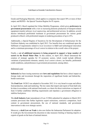 Tenth Report on Potentially Trade-Restrictive Measures
Page 16
Goods and Packaging Materials, which applies to companies that export 50% or more of their
output; and REPES - the Special Taxation Regime for IT exports.
In April 2013, Brazil regulated the Urban Mobility Programme, which gives preferences in
government procurement with a view to increasing domestic production of transport-related
equipment (mainly railway), local engineering, and architectural services. In addition, several
decrees introduced preferential treatment in government procurement for various goods
produced in Brazil, with preferential margins in tendering procedures of up to 25%.
Additionally, a Special Regime of Incentives for the Development of Infrastructure for the
Fertilisers Industry was established in April 2013. Tax benefits here are conditional upon the
fulfilment of requirements related to local investment in R&D and technological innovation
and to a minimum percentage of local content in relation to the overall value of the project.
Finally, a set of additional measures is being prepared to support a large number of
sectors in the Brazil Maior Plan. In this context, in April 2013, Brazil announced the
creation of strategic agendas for 19 economic sectors, which would include different
variations of protectionist elements, namely local content schemes, tax benefits, preferential
credit conditions, and preferences in government procurement, among others.
Indonesia's case
Indonesia has been issuing numerous new laws and regulations that have a direct impact on
foreign trade and investment through the imposition of significant border and behind-the–
border restrictions.
The Food Law 18/2012 was adopted in November 2012. It is very broad in scope and affects
food production, trade and marketing. The law states that import and export of food shall only
be done in accordance with national food needs, as a basis for direct restrictions on imports of
food. It further establishes labelling requirements and stipulates a government obligation to
stabilise food prices.
The draft Industry Law (amendment of Law 5/1984) submitted for adoption in March 2013
contains provisions that further legitimise export restrictions, restrictive competition, local
content in government procurement, the use of national standards, and government
intervention to take over strategic sectors.
Moreover, a draft Law on Trade is also now before the Indonesian Parliament for adoption.
It would give the Government the discretion to take measures limiting or banning imports or
exports of goods on the basis of national interest.
 
