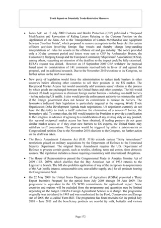Tenth Report on Potentially Trade-Restrictive Measures
Page 172
 Jones Act: on 17 July 2009 Customs and Border Protection (CBP) published a "Proposed
Modification and Revocation of Ruling Letters Relating to the Customs Position on the
Application of the Jones Act to the Transportation of Certain Merchandise and Equipment
between Coastline Points", which proposed to remove exemptions to the Jones Act for certain
offshore activities involving foreign flag vessels and thereby change long-standing
interpretations of rules for vessels in the offshore oil and gas industry. The notice provided
only a 30-day comment period and letters were sent to CBP by Ambassador Bruton, the
Consultative Shipping Group and the European Community Shipowners' Association (ECSA),
among others, requesting an extension of the deadline so the impact could be fully examined.
ECSA's request was denied. However on 15 September 2009 CBP withdrew the proposal
based upon its consideration of 141 comments received both in favor of and against the
proposal, and on additional research. Due to the November 2010 elections to the Congress, no
further action on the draft was taken.
 New piece of legislation would force the administration to reduce trade barriers in other
countries before allowing other countries to sell their products in the US market. The
Reciprocal Market Access Act would essentially add 'common sense' reforms to the process
by which goods are exchanged between the United States and other countries. The bill would
instruct US trade negotiators to eliminate foreign market barriers - including non-tariff barriers
- before reducing US tariffs. It also would provide enforcement authority to reinstate the tariff
if the foreign government does not honour its commitment to remove its barriers. The
lawmakers indicated their legislation is particularly targeted at the ongoing World Trade
Organization Doha Development Agenda trade negotiations. US negotiators currently do not
have the flexibility to trade a tariff reduction for elimination of a non-tariff barrier, the
lawmakers said. To correct that, the bill would require the President to provide a certification
to the Congress, in advance of agreeing to a modification of any existing duty on any product,
that sectoral reciprocal market access has been obtained; if trading partners do not grant
similar market access or if they erect new barriers to US exports, the United States may
withdraw tariff concessions. The process would be triggered by either a private-sector or
Congressional petition. Due to the November 2010 elections to the Congress, no further action
on the draft was taken.
 The Berry Amendment Extension Act (H.R. 3116) extends certain "Berry Amendment"
restrictions placed on military acquisitions by the Department of Defence to the Homeland
Security Department. The original Berry Amendment requires the U.S. Department of
Defence to procure certain goods, such as textiles, clothing, tents and cotton, from domestic
sources. The legislation includes a clause requiring consistency with international obligations.
 The House of Representatives passed the Congressional Made in America Promise Act of
2009 (H.R. 2039), which clarifies that the Buy American Act of 1933 extends to the
Legislative branch. The bill also prohibits application of any of the exceptions to requirements
of the Act (public interest, unreasonable cost, unavailable supply, etc.) for all products bearing
the Congressional Seal.
 On 22 May 2009 the United States Department of Agriculture (USDA) presented a 'Dairy
Export Incentive Program' for the period from July 2008 through 30 June 2009. The
programme is equivalent to the US WTO commitments for agricultural export. Some
countries and regions will be excluded from the programme and quantities may be limited
depending on the budget. USDA's Foreign Agricultural Service is in charge. The programme
originally was introduced in 1985 and was reauthorized by the Food, Conservation and Energy
Act of 2008, the so-called 'Farm Bill'. The programme has been extended for the period July
2010 – June 2011 and the beneficiary products are non-fat fry milk, butterfat and various
 