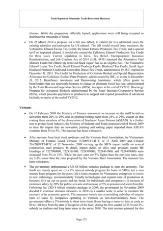 Tenth Report on Potentially Trade-Restrictive Measures
Page 173
cheeses. While the programme officially lapsed, applications were still being accepted to
distribute the remainder of funds.
 On 25 March 2010 a proposal for a bill was tabled, to extend for five additional years the
existing subsidies and protection for US ethanol. The bill would extend three measures, the
Volumetric Ethanol Excise Tax Credit, the Small Ethanol Producers Tax Credit, and a special
tariff on imported ethanol. It would also extend the Cellulosic Ethanol Production Tax Credit
for three years. Current legislation in force, Tax Relief, Unemployment Insurance
Reauthorisation, and Job Creation Act of 2010 (H.R. 4853) renewed the Alternative Fuel
Mixture Credit but effectively removed black liquor fuel as an eligible fuel. The Volumetric
Ethanol Excise Tax Credit, Small Ethanol Producer Credit, Biodiesel Tax Credit, Small Agri-
Biodiesel Producer Credit and Renewable Diesel Tax Credit, administrated by IRC, expired in
December 31, 2011. The Credit for Production of Cellulosic Biofuel and Special Depreciation
Allowance for Cellulosic Biofuel Plant Property, administrated by IRC, to expire in December
31, 2012. Biorefinery Assistance and Repowering Assistance, which offers grants to
biorefineries that use renewable biomass to reduce or eliminate fossil fuel use, administrated
by the Rural Business-Cooperative Service (RBS), to expire at the end of FY2012. Bioenergy
Program for Advanced Biofuels administrated by the Rural Business-Cooperative Service
(RBS), which provides payments to producers to support and expand production of advanced
biofuels, to expire at the end of FY2012.
Vietnam:
 On 10 February 2009 the Ministry of Finance announced an increase on the tariff levied on
newsprint from 20% to 29% and on printing/writing paper from 25% to 29%, except on that
coming from members of the Association of Southeast Asian Nations (ASEAN). In a further
step to protect local industry, the Ministry of Industry and Trade proposed end of March 2009
to raise the import duty on newsprint, printing and writing paper imported from ASEAN
countries from 3% to 5%. The measure has been withdrawn.
 After pressure from local steel producers and the Vietnam Steel Association, the Vietnamese
Ministry of Finance issued Circular 75/2009/TT-BTC of 13 April 2009 and Circular
216/2009/TT-BTC of 12 November 2009 revising up the MFN import tariffs on several
construction steel products. In detail, import duties on alloy steel products (under HS
Headings of 7227900000, 7228301000, 7228309000, 7228401000, and 7228409000) were
increased from 5% to 10%. While the new rates are 5% higher than the previous rates, they
are 2-5% lower than the rates proposed by the Vietnam Steel Association. The measure has
been withdrawn.
 The government implemented a US $8 billion stimulus package to spur the economy. The
funds are mainly spent on: (i) a 4% interest subsidy program for loans to SMEs; (ii) a zero
interest loans program for the poor; (iii) a loans program for Vietnamese enterprises to invest
in new technology, environmentally friendly technologies and expand scale of production &
business; (iv) tax cut on goods and tax break for individuals and companies; (v) increase of
minimum salary by 20% for public servants and increase of 5% in pension and social benefits.
Following the USD 8 billion stimulus package in 2009, the government in November 2009
decided to continue stimulus measures in 2010 on a smaller scale in order to maintain the
recovery of its economic growth. The measures mainly aim at providing subsidies of interest
rates of loans by companies operating in Vietnam on non-discriminatory basis. The
government offers a 2%-subsidy to short term loans (loans having a maturity date as early as
60 to 120 days from the date of inception of the loan) during the first quarter of 2010 and 2%-
subsidy to medium and long term loans in the entire 2010. The total amount planned for this
 