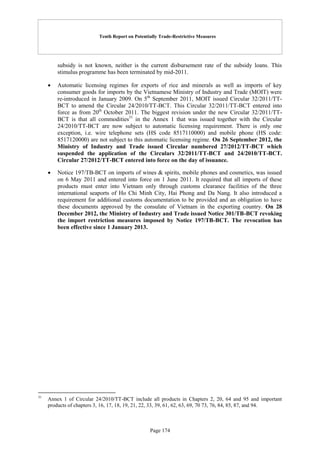 Tenth Report on Potentially Trade-Restrictive Measures
Page 174
subsidy is not known, neither is the current disbursement rate of the subsidy loans. This
stimulus programme has been terminated by mid-2011.
 Automatic licensing regimes for exports of rice and minerals as well as imports of key
consumer goods for imports by the Vietnamese Ministry of Industry and Trade (MOIT) were
re-introduced in January 2009. On 5th
September 2011, MOIT issued Circular 32/2011/TT-
BCT to amend the Circular 24/2010/TT-BCT. This Circular 32/2011/TT-BCT entered into
force as from 20th
October 2011. The biggest revision under the new Circular 32/2011/TT-
BCT is that all commodities31
in the Annex 1 that was issued together with the Circular
24/2010/TT-BCT are now subject to automatic licensing requirement. There is only one
exception, i.e. wire telephone sets (HS code 8517110000) and mobile phone (HS code:
8517120000) are not subject to this automatic licensing regime. On 26 September 2012, the
Ministry of Industry and Trade issued Circular numbered 27/2012/TT-BCT which
suspended the application of the Circulars 32/2011/TT-BCT and 24/2010/TT-BCT.
Circular 27/2012/TT-BCT entered into force on the day of issuance.
 Notice 197/TB-BCT on imports of wines & spirits, mobile phones and cosmetics, was issued
on 6 May 2011 and entered into force on 1 June 2011. It required that all imports of these
products must enter into Vietnam only through customs clearance facilities of the three
international seaports of Ho Chi Minh City, Hai Phong and Da Nang. It also introduced a
requirement for additional customs documentation to be provided and an obligation to have
these documents approved by the consulate of Vietnam in the exporting country. On 28
December 2012, the Ministry of Industry and Trade issued Notice 301/TB-BCT revoking
the import restriction measures imposed by Notice 197/TB-BCT. The revocation has
been effective since 1 January 2013.
31
Annex 1 of Circular 24/2010/TT-BCT include all products in Chapters 2, 20, 64 and 95 and important
products of chapters 3, 16, 17, 18, 19, 21, 22, 33, 39, 61, 62, 63, 69, 70 73, 76, 84, 85, 87, and 94.
 