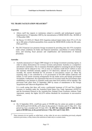 Tenth Report on Potentially Trade-Restrictive Measures
Page 175
VII. TRADE FACILITATION MEASURES32
Argentina:
 Allows tariff free imports to institutions related to scientific and technological research.
Implemented on 18 September 2009 by the internalisation of MERCOSUR's Dec. 40/2008 of
15 December 2008.
 By Decree 311/2010 of 2 March 2010 Argentina reduced import duties from 35% to 2% for
up to 200 unites of hybrid automobiles from outside the MERCOSUR (within the HS codes:
8702 and 8703).
 The 2012 Financial Law promotes foreign investment by providing inter alia VTA exemption
under certain conditions for banks and financial institutions; cancellation of certain banking
taxes; and lowering fiscal pressure and simplification and harmonization of financial
procedures.
Australia:
 Australia announced on 4 August 2009 changes to its foreign investment screening regime, in
order to reduce disincentives for overseas investors and promote Australia as a competitive
and attractive destination. The six monetary thresholds applied to screening for private foreign
investment will be reduced to two: 15% or more in a business worth $A231 million or more
(the monetary threshold currently applied to US takeovers), indexed on an annual basis;
secondly, the current threshold for US investors in non-sensitive sectors (or where the
acquiring entity is not controlled by a US government) of $A1,004 million (indexed) will
remain, as will current screening arrangements for the media sector and foreign government
investments. Furthermore, the requirement that non-US investors notify the Government when
establishing a new business in Australia worth more than $A10 million will be repealed. The
provisions took effect from 22 September 2009 by means of amendments to the Foreign
Acquisitions and Takeovers Regulations 1989.
It is worth noting that there still exists a preferential treatment of US and New Zealand
investors in Australia under the Australia-United States Free Trade Agreement (AUSFTA)
and the Investment Protocol to the Australia-New Zealand Closer Economic relations Trade
Agreement, namely the higher $A1,078 million threshold for investments in non-sensitive
sectors.
Brazil:
 On 14 September 2010, a tariff-rate quota of 250.000 tons for cotton not carded or combed
(5201.00.20 and 52.01.00.90), at 0% duty for the period of 1 October until 31 May 2011. This
period has been extended until 30 June 2011. In 2013 the reduced tariff is valid for the
quota of 80 000 tons, in the period between 1 May 2013 and 31 July 2013.
32
These measures do not qualify as rolled back, as they either do not aim at abolishing previously adopted
restrictive provisions, or they remove the restriction to trade only to a certain extent.
 