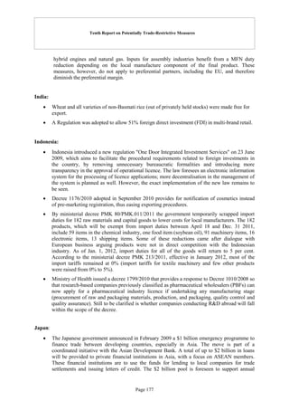 Tenth Report on Potentially Trade-Restrictive Measures
Page 177
hybrid engines and natural gas. Inputs for assembly industries benefit from a MFN duty
reduction depending on the local manufacture component of the final product. These
measures, however, do not apply to preferential partners, including the EU, and therefore
diminish the preferential margin.
India:
 Wheat and all varieties of non-Basmati rice (out of privately held stocks) were made free for
export.
 A Regulation was adopted to allow 51% foreign direct investment (FDI) in multi-brand retail.
Indonesia:
 Indonesia introduced a new regulation "One Door Integrated Investment Services" on 23 June
2009, which aims to facilitate the procedural requirements related to foreign investments in
the country, by removing unnecessary bureaucratic formalities and introducing more
transparency in the approval of operational licence. The law foresees an electronic information
system for the processing of licence applications; more decentralisation in the management of
the system is planned as well. However, the exact implementation of the new law remains to
be seen.
 Decree 1176/2010 adopted in September 2010 provides for notification of cosmetics instead
of pre-marketing registration, thus easing exporting procedures.
 By ministerial decree PMK 80/PMK.011/2011 the government temporarily scrapped import
duties for 182 raw materials and capital goods to lower costs for local manufacturers. The 182
products, which will be exempt from import duties between April 18 and Dec. 31 2011,
include 59 items in the chemical industry, one food item (soybean oil), 91 machinery items, 16
electronic items, 13 shipping items. Some of these reductions came after dialogue with
European business arguing products were not in direct competition with the Indonesian
industry. As of Jan. 1, 2012, import duties for all of the goods will return to 5 per cent.
According to the ministerial decree PMK 213/2011, effective in January 2012, most of the
import tariffs remained at 0% (import tariffs for textile machinery and few other products
were raised from 0% to 5%).
 Ministry of Health issued a decree 1799/2010 that provides a response to Decree 1010/2008 so
that research-based companies previously classified as pharmaceutical wholesalers (PBFs) can
now apply for a pharmaceutical industry licence if undertaking any manufacturing stage
(procurement of raw and packaging materials, production, and packaging, quality control and
quality assurance). Still to be clarified is whether companies conducting R&D abroad will fall
within the scope of the decree.
Japan:
 The Japanese government announced in February 2009 a $1 billion emergency programme to
finance trade between developing countries, especially in Asia. The move is part of a
coordinated initiative with the Asian Development Bank. A total of up to $2 billion in loans
will be provided to private financial institutions in Asia, with a focus on ASEAN members.
These financial institutions are to use the funds for lending to local companies for trade
settlements and issuing letters of credit. The $2 billion pool is foreseen to support annual
 
