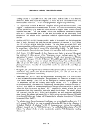 Tenth Report on Potentially Trade-Restrictive Measures
Page 178
funding demand of around $4 billion. The funds will be made available to local financial
institutions, rather than directly to companies, to ensure that even small and medium-sized
businesses have access to it. The role of the programme is progressively diminishing.
 The Organization for Small & Medium Enterprises and Regional Innovation Japan (SME
Support, JAPAN) announced on 15 December 2011 that it will create investment funds jointly
with the private sector (e.g. banks and trading houses) to support SMEs for their overseas
expansion and M&A. The SME Support, which is an independent administrative agency
under METI, aims to support SMEs to cope with the stronger yen and intensifying global
competition. This scheme is also a part of the GoJ's East Japan Earthquake Reconstruction
process.
 On March 15 2012, the SME Support opened a tender for investments into the following two
types of funds. The one is the funds for overseas expansion which amount to Yen 5 billion
yen (50% of which will be funded by the GoJ). The other funds are to help SMEs with
acquisitions and the establishment of joint ventures overseas. The M&A funds are expected to
be around Yen 4 billion, half of which will be subsidised by the GoJ. The SME Support is
currently assessing the applications and the date of the start of the funds is not known yet.
 On 5 October 2011, JBIC agreed with three Japanese major banks to set up an M&A credit
line totalling $43 billion as part of the "Emergency measure package against the Yen's
appreciation" to support overseas business expansion through M&A" announced by Ministry
of Finance on 24 August 2011. On 23 February 2012, JBIC approved the first M&A credit
line under the scheme to extend low-interest dollar loans to Sony Corp. and Toshiba Corp.
JBIC will provide $819 million loan to Sony for full acquisition of Sony Ericsson mobile
phone joint venture. Toshiba will receive $600 loan for the takeover of Landis+Gyr AG
(Switzerland).
 On April 1, 2012, the Japan Bank for International Cooperation (JBIC), which used to be the
international wing of the Japan Finance Corporation (JFC), was spun off from JFC and
became wholly government-owned entity.
 In December 2011, the GoJ set out the "Programme for Promoting Japan as an Asian Business
Centre and Direct Investment into Japan". This programme was formulated on the basis of the
"New Growth Strategy" (June 2010) and the "Strategies to Revitalize Japan"(August 2011).
The Programme sets out the following three targets towards 2020: i) to promote the
establishment of high value-added sites in Japan (e.g. Asian Regional Headquarters and R&D
facilities); ii) to double the number of employees of foreign enterprises and iii) to double the
volume of direct investment into Japan. METI established a subsidy scheme for global
companies to help them establishing high-value added sites in Japan. The subsidy scheme
will cover such costs for survey design, facility(buildings not land), equipment and facility
rental charges. The subsidy rate is up to 50% for SMEs and up to one-third for non-SMEs with
the ceiling of 1 billion yen. To date, METI has decided to subsidize the projects of 15 foreign
companies (8 from the EU).
 The subsidy scheme for purchasing eco-friendly cars was re-introduced from December 2011
to 31 January 2013 after it was once terminated in September 2010 due to the exhaustion of
the budget. The GoJ will subsidize Yen100, 000 for passenger cars meeting the required fuel
efficiency standards and Yen 70,000 for Kei-cars. The total budget of this scheme is Yen 300
billion. The scheme will also cover the cars imported under the PHP (Preferential Handling
Procedures).
 