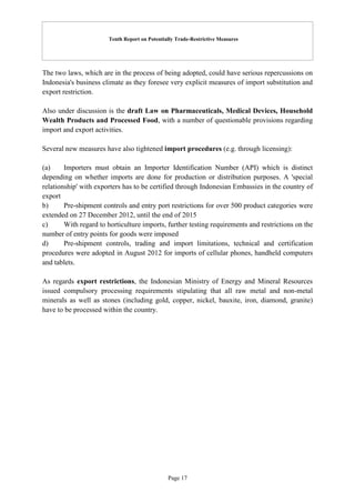 Tenth Report on Potentially Trade-Restrictive Measures
Page 17
The two laws, which are in the process of being adopted, could have serious repercussions on
Indonesia's business climate as they foresee very explicit measures of import substitution and
export restriction.
Also under discussion is the draft Law on Pharmaceuticals, Medical Devices, Household
Wealth Products and Processed Food, with a number of questionable provisions regarding
import and export activities.
Several new measures have also tightened import procedures (e.g. through licensing):
(a) Importers must obtain an Importer Identification Number (API) which is distinct
depending on whether imports are done for production or distribution purposes. A 'special
relationship' with exporters has to be certified through Indonesian Embassies in the country of
export
b) Pre-shipment controls and entry port restrictions for over 500 product categories were
extended on 27 December 2012, until the end of 2015
c) With regard to horticulture imports, further testing requirements and restrictions on the
number of entry points for goods were imposed
d) Pre-shipment controls, trading and import limitations, technical and certification
procedures were adopted in August 2012 for imports of cellular phones, handheld computers
and tablets.
As regards export restrictions, the Indonesian Ministry of Energy and Mineral Resources
issued compulsory processing requirements stipulating that all raw metal and non-metal
minerals as well as stones (including gold, copper, nickel, bauxite, iron, diamond, granite)
have to be processed within the country.
 