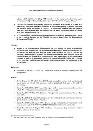 Tenth Report on Potentially Trade-Restrictive Measures
Page 182
reforms which might lead to lifting FDI restrictions in the energy sector, insurance sector
and landownership on border and coastal areas will be debated in Congress this year.
 The Mexican Ministry of Economy unilaterally decreased MNF tariffs of 20 and 10%
respectively on lemons and green tomatoes, in addition to opening an annual tariff-free
300 000 tons quota for imports of chicken. The elimination seeks to lower the price of
these agricultural products on the domestic market, which suffered increases of around
80% since the beginning of 2013.
 In February 2013, Mexico became the third country in the Latin American to be a party
of the Protocol Relating to the Madrid Agreement Concerning the International
Registration of Marks.
Nigeria:
 As part of the fiscal measures accompanying the 2013 Budget, the duties on machinery
and spare parts imported for the establishment of local sugar manufacturing industries,
on commercial aircrafts and aircraft spare parts imported for use in Nigeria, on
machinery and equipment imported for the development of the solid minerals sector, on
completely knocked down (CKD) components for mass transit buses of at least 40-seater
capacity, as well as on amorphous polythylene terephthalate (PET) chips were reduced
to 0% (however, problems were recorded with Customs resisting the application of the
new regime).
Paraguay:
 Resolution n° 892 of 13 October 2011 established system of automatic import licence for
steel products
Russia34
:
 By the Decree No. 371 of 30 April 2009 Russia amended its customs code and decreased
import duties on oil and pitch cokes, as well as graphitized electrodes, to 0% and 5%
respectively.
 Decree No. 400 of 8 May 2009 reduced the import tariff on magnesium scrap and waste from
15% to 5% of their customs value in order to increase supply.
 Decree No. 442 of 25 May 2009 abolished a 5% import duty on skins and hides. The new duty
is set at 0%.
 Decree No. 533 of 25 June 2009 extends a zero per cent import duty on some raw materials
(paints, leather) used by the shoe industry.
 Decree No. 664 from 19 August 2009 extends a zero per cent import duty on certain types of
LCD screens (codes 8529 90 870 1 and 8529 90 870 2) for the period of nine months.
 Decree No. 700 from 28 August 2009 introduces a zero per cent duty on ceramics used to
produce catalysers (CAT) for cars.
34
The duties at 0% rate were made permanent under the Customs Union's Single Customs Tariff.
 